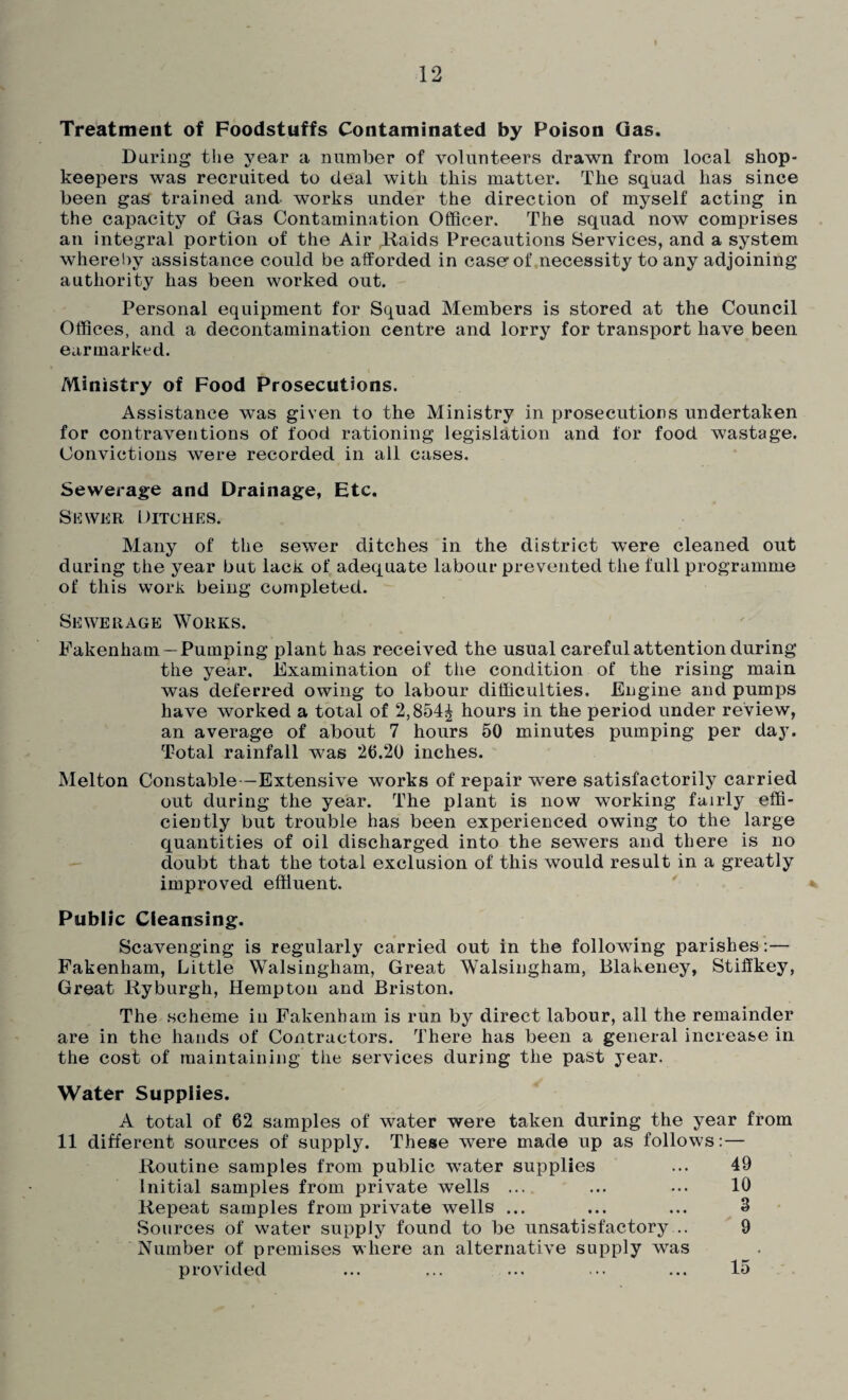 Treatment of Foodstuffs Contaminated by Poison Gas. During the year a number of volunteers drawn from local shop¬ keepers was recruited to deal with this matter. The squad lias since been gas trained and works under the direction of myself acting in the capacity of Gas Contamination Officer. The squad now comprises an integral portion of the Air Raids Precautions Services, and a system whereby assistance could be afforded in caserof necessity to any adjoining authority has been worked out. Personal equipment for Squad Members is stored at the Council Offices, and a decontamination centre and lorry for transport have been earmarked. Ministry of Food Prosecutions. Assistance was given to the Ministry in prosecutions undertaken for contraventions of food rationing legislation and for food wastage. Convictions were recorded in all cases. Sewerage and Drainage, Etc. Sewer Ditches. Many of the sewer ditches in the district were cleaned out during the year but lack of adequate labour prevented the full programme of this work being completed. Sewerage Works. Fakenham —Pumping plant has received the usual careful attention during the year. Examination of the condition of the rising main was deferred owing to labour difficulties. Engine and pumps have worked a total of 2,854^ hours in the period under review, an average of about 7 hours 50 minutes pumping per day. Total rainfall was 20.20 inches. Melton Constable—Extensive works of repair were satisfactorily carried out during the year. The plant is now working fairly effi¬ ciently but trouble has been experienced owing to the large quantities of oil discharged into the sewers and there is no doubt that the total exclusion of this would result in a greatly improved effluent. Public Cleansing. Scavenging is regularly carried out in the following parishes: — Fakenham, Little Walsingham, Great Walsingham, Blakeney, Stiffkey, Great Ryburgh, Hempton and Briston. The scheme in Fakenham is run by direct labour, all the remainder are in the hands of Contractors. There has been a general increase in the cost of maintaining the services during the past year. Water Supplies. A total of 62 samples of water were taken during the year from 11 different sources of supply. These were made up as follows: — Routine samples from public water supplies ... 49 Initial samples from private wells ... ... ... 10 Repeat samples from private wells ... ... ... 3 Sources of water supply found to be unsatisfactory... 9 Number of premises where an alternative supply was provided 15