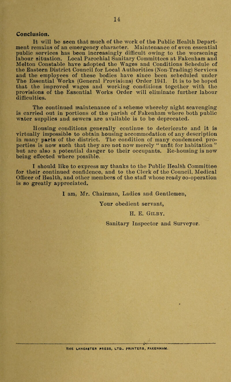 Conclusion. It will be seen that much of the work of the Public Health Depart¬ ment remains of an emergency character. Maintenance of even essential public services has been increasingly difficult owing to the worsening labour situation. Local Parochial Sanitary Committees at Fakenham and Melton Constable have adopted the Wages and Conditions Schedule of the Eastern District Council for Local Authorities (Non-Trading) Services and the employees of these bodies have since been scheduled under The Essential Works (General Provisions) Order 1941. It is to be hoped that the improved wages and working conditions together with the provisions of the Essential Works Order will eliminate further labour difficulties. The continued maintenance of a scheme whereby night scavenging is carried out in portions of the parish of Fakenham where both public water supplies and sewers are available is to be deprecated. Housing conditions generally continue to deteriorate and it is virtually impossible to obtain housing accommodation of any description in many parts of the district. The condition of many condemned pro¬ perties is now such that they are not now merely “ unfit for habitation 55 but are also a potential danger to their occupants. Re-housing is now being effected where possible. I should like to express my thanks to the Public Health Committee for their continued confidence, and to the Clerk of the Council, Medical Officer of Health, and other members of the staff whose ready oo-operation is so greatly appreciated. I am, Mr. Chairman, Ladies and Gentlemen, Your obedient servant, H. E. Gilby. Sanitary Inspector and Surveyor. THE LANCASTER PRESS, LTD.. PRINTERS, FAKENHAM.