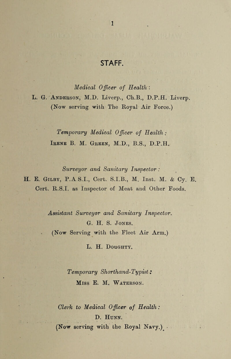 STAFF. Medical Officer of Health : L. G. Anderson, M.D. Liverp., Ch.B., D.P.H. Liverp. (Now serving with The Royal Air Force.) Temporary Medical Officer of Health ; Irene B. M. Green, M.D., B.S., D.P.H. Surveyor and Sanitary Inspector : H. E. Gilby, P.AS.I, Cert. S.I.B., M. Inst. M. & Cy. E. Cert. R.S.I. as Inspector of Meat and Other Foods. Assistant Surveyor and Sanitary Inspector. G. H. S. Jones. (Now Serving with the Fleet Air Arm.) L. H. Doughty. Temporary Shorthand-Typist: Miss E. M. Waterson. Clerk to Medical Officer of Health: D. Hunn. , > . • • (Now serving with the Royal Navy.) •