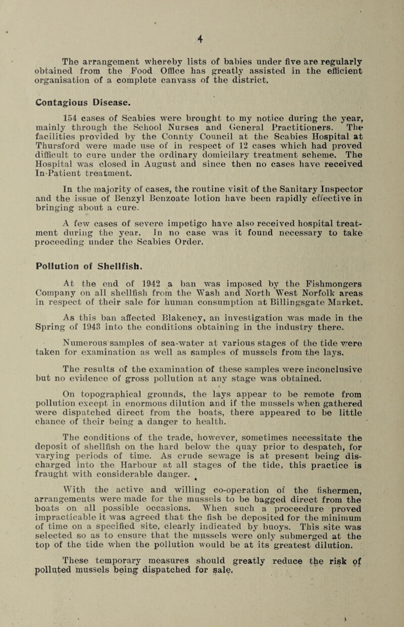 The arrangement whereby lists of babies under five are regularly obtained from the Food Office has greatly assisted in the efficient organisation of a complete canvass of the district. Contagious Disease. 154 cases of Scabies were brought to my notice during the year, mainly through the School Nurses and General Practitioners. The facilities provided by the Connty Council at the Scabies Hospital at Thursford were made use of in respect of 12 cases which had proved difficult to cure under the ordinary domicilary treatment scheme. The Hospital was closed in August and since then no cases have received In-Patient treatment. In the majority of cases, the routine visit of the Sanitary Inspector and the issue of Benzyl Benzoate lotion have been rapidly effective in bringing about a cure. A few cases of severe impetigo have also received hospital treat¬ ment during the year. In no case was it found necessary to take proceeding under the Scabies Order. Pollution of Shellfish. At the end of 1942 a ban was imposed by the Fishmongers Company on all shellfish from the Wash and North West Norfolk areas in respect of their sale for human consumption at Billingsgate Market. As this ban affected Blakeney, an investigation was made in the Spring of 1943 into the conditions obtaining in the industry there. Numerous samples of sea-water at various stages of the tide v/ere taken for examination as well as samples of mussels from the lays. The results of the examination of these samples were inconclusive but no evidence of gross pollution at any stage was obtained. On topographical grounds, the lays appear to be remote from pollution except in enormous dilution and if the mussels when gathered were dispatched direct from the boats, there appeared to be little chance of their being a danger to health. The conditions of the trade, however, sometimes necessitate the deposit of shellfish on the hard below the quay prior to despatch, for varying periods of time. As crude sewage is at present being dis¬ charged into the Harbour at all stages of the tide, this practice is fraught with considerable danger. With the active and willing co-operation of the fishermen, arrangements were made for the mussels to be bagged direct from the boats on all possible occasions. When such a proceedure proved impracticable it was agreed that the fish be deposited for the minimum of time on a specified site, clearly indicated by buoys. This site was selected so as to ensure that the mussels were only submerged at the top of the tide when the pollution would be at its greatest dilution. These temporary measures should greatly reduce the risk of polluted mussels being dispatched for saiq. i