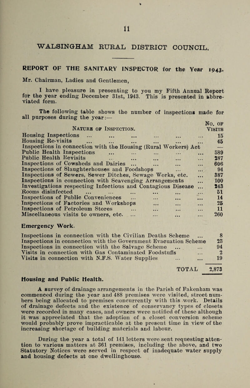 WALSINGHAM RURAL DISTRICT COUNCIL. REPORT OF THE SANITARY INSPECTOR for the Year 1943. Mr. Chairman, Ladies and Gentlemen, I have pleasure in presenting to you my Fifth Annual Report for the year ending December 31st, 1943. This is presented in abbre¬ viated form. The following table shows the number of inspections made for all purposes during the year:— No. OF Naturb op Inspection. Visits Housing Inspections ... ... ... ... ... ... 15 Housing Re-visits ... ... ... ... ... ... 45 Inspections in connection with the Housing (Rural Workers) Act — Public Health Inspections ... ... ... ... ... 589 Public Health Revisits ... ... ... ... ... 287 Inspections of Cowsheds and Dairies ... ... ... ... 606 Inspections of Slaughterhouses and Foodshops ... ... 94 Inspections of Sewers, Sewer Ditches, Sewage Works, etc. ... 387 Inspections in connection with Scavenging Arrangements ... 100 Investigations respecting Infectious and Contagious Disease ... 243 Rooms disinfected ... ... ... ... ... ... 51 Inspections of Public Conveniences ... ... ... ... 14 Inspections of Factories and Workshops ... ... ... 25 Inspections of Petroleum Stores ... ... ... ... 11 Miscellaneous visits to owners, etc. ... ... ... ... 260 Emergency Work. Inspections in connection with the Civilian Deaths Scheme ... 8 Inspections in connection with the Government Evacuation Scheme 23 Inspections in connection with the Salvage Scheme ... ... 94 Visits in connection with Gas Contaminated Foodstuffs ... 2 Visits in connection with N.F.S. Water Supplies ... ... 19 TOTAL 2,873 Housing and Public Health. A survey of drainage arrangements in the Parish of Fakenham was commenced during the year and 488 premises were visited, street num¬ bers being allocated to premises concurrently with this work. Details of drainage defects and the existence of conservancy types of closets were recorded in many cases, and owners were notified of these although it was appreciated that the adoption of a closet conversion scheme would probably prove impracticable at the present time in view of the increasing shortage of building materials and labour. During the year a total of 141 letters were sent requesting atten¬ tion to various matters at 361 premises, including the above, and two Statutory Notices were served in respect of inadequate water supply and housing defects at one dwellinghouse.