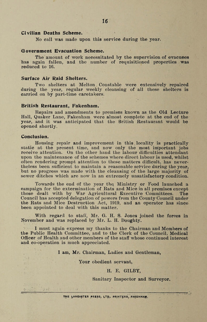 Civilian Deaths Scheme. No call was made upon this service during the year. Government Evacuation Scheme. The amount of work necessitated by the supervision of evacuees has again fallen, and the number of requisitioned properties was reduced to 16. Surface Air Raid Shelters. Two shelters at Melton Constable were extensively repaired during the year, regular weekly cleansing of all these shelters is carried on by part-time caretakers. British Restaurant, Fakenham. Repairs and amendments to premises known as the Old Lecture Hall, Quaker Lane, Fakenham were almost complete at the end of the year, and it was anticipated that the British Restaurant would be opened shortly. Conclusion. Housing repair and improvement in this. locality is practically static at the present time, and now only the most important jobs receive attention. On the other hand the labour difficulties attendant upon the maintenance of the schemes where direct labour is used, whilst often rendering prompt attention to these matters difficult, has never¬ theless been sufficient to maintain a reasonable selwice during the year, but no progress was made with the cleansing of the large majority of sewer ditches which are now in an extremely unsatisfactory condition. Towards the end of the year thq Ministry or Food launched a campaign for the extermination of Rats and Mice in all premises except those dealt with by War Agricultural Executive Committees. The Council has accepted delegation of powers from the County Council under the Rats and Mice Destruction Act, 1919, and an operator has since been appointed to deal with this matter. With regard to staff, Mr. G. H. S. Jones joined the forces in November and was replaced by Mr. L. H. Doughty. I must again express my thanks to the Chairman and Members of the Public Health Committee, and to the Clerk of the Council, Medical Officer of Health and other members of the staff whose continued interest and co-operation is much appreciated. I am, Mr. Chairman, Ladies and Gentleman, Your obedient servant, H. E. GILBY, Sanitary Inspector and Surveyor. THE LANCASTER PRESS, LTD.. PRINTERS, FAKENHAM.