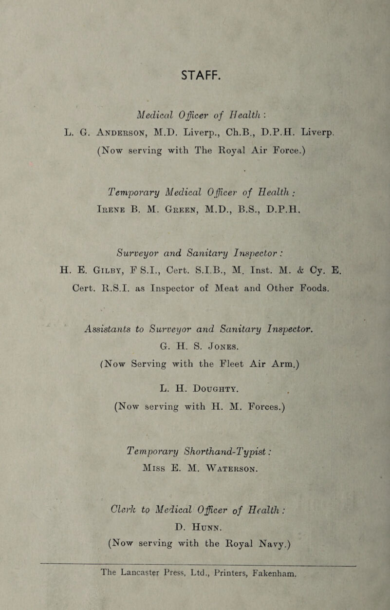 STAFF. Medical 0fleer' of Health : L. G. Anderson, M.D. Liverp., Ch.B., D.P.H. Liverp. (Now serving with The Royal Air Force.) Temporary Medical Ofcer of Health ; Irene B. M. Green, M.D., B.S., D.P.H. Surveyor and Sanitary Inspector: H. E. Gilby, FS.I., Cert. S.I.B., M. Inst. M. & Cy. E. Cert. R.S.I. as Inspector of Meat and Other Foods. Assistants to Surveyor and Sanitary Inspector. G. H. S. Jones. (Now Serving with the Fleet Air Arm.) L. H. Doughty. (Now serving with H. M. Forces.) Temporary Shorthand-Typist: Miss E. M. Waterson. Clerk to Medical Ofcer of Health : D. Hunn. (Now serving with the Royal Navy.) The Lancaster Press, Ltd., Printers, Fakenham.