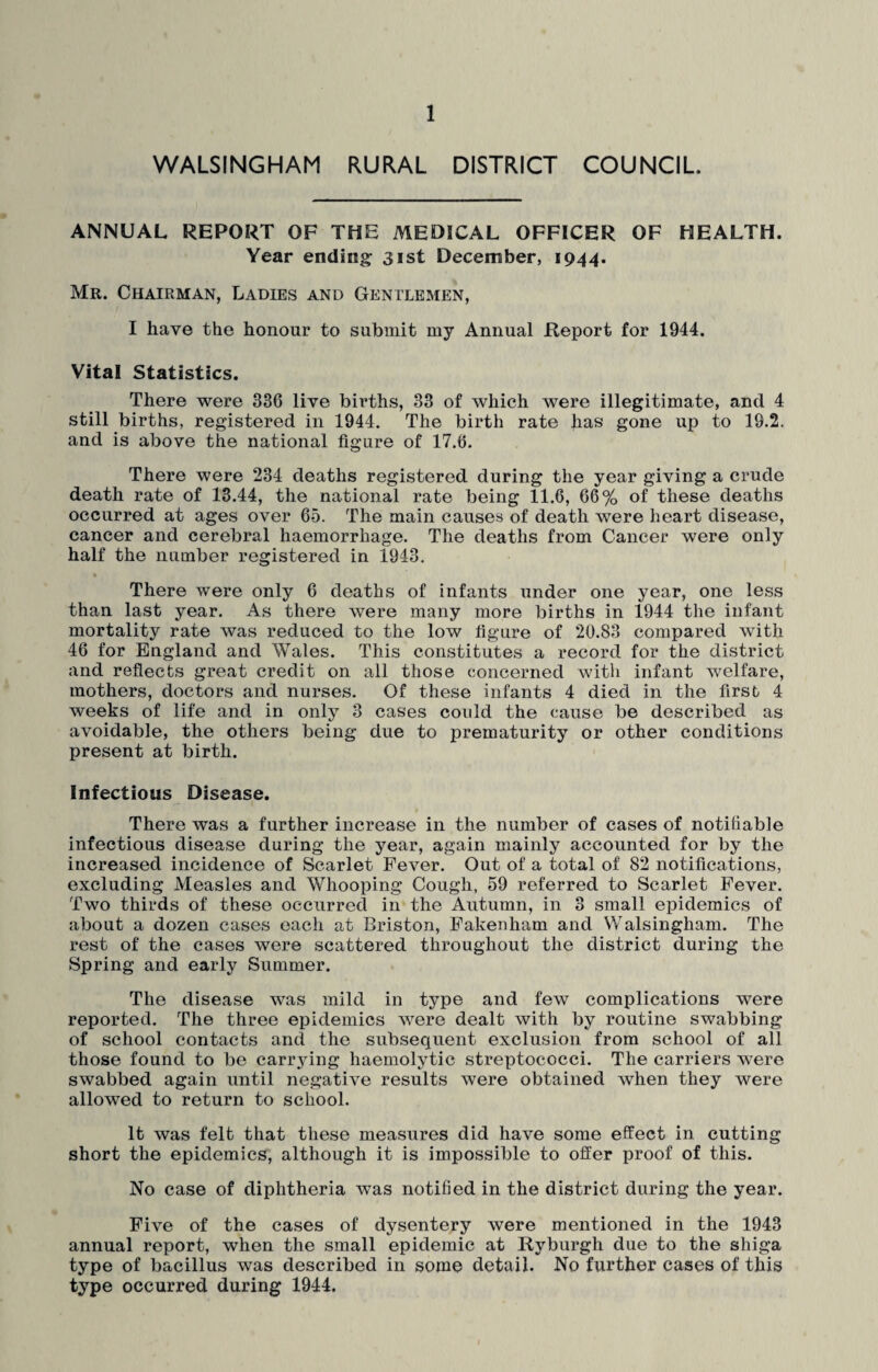 WALSINGHAM RURAL DISTRICT COUNCIL. ANNUAL REPORT OF THE MEDICAL OFFICER OF HEALTH. Year ending; 31st December, 1944. Mr. Chairman, Ladies and Gentlemen, I have the honour to submit my Annual Report for 1944. Vital Statistics. There were 336 live births, 33 of which were illegitimate, and 4 still births, registered in 1944. The birth rate has gone up to 19.2. and is above the national figure of 17.6. There were 234 deaths registered during the year giving a crude death rate of 13.44, the national rate being 11.6, 66% of these deaths occurred at ages over 65. The main causes of death were heart disease, cancer and cerebral haemorrhage. The deaths from Cancer were only half the number registered in 1943. There were only 6 deaths of infants under one year, one less than last year. As there were many more births in 1944 the infant mortality rate was reduced to the low figure of 20.83 compared with 46 for England and Wales. This constitutes a record for the district and reflects great credit on all those concerned with infant welfare, mothers, doctors and nurses. Of these infants 4 died in the first 4 weeks of life and in only 3 cases could the cause be described as avoidable, the others being due to prematurity or other conditions present at birth. Infectious Disease. There was a further increase in the number of cases of notifiable infectious disease during the year, again mainly accounted for by the increased incidence of Scarlet Fever. Out of a total of 82 notifications, excluding Measles and Whooping Cough, 59 referred to Scarlet Fever. Two thirds of these occurred in the Autumn, in 3 small epidemics of about a dozen cases each at Briston, Fakenham and Walsingham. The rest of the cases were scattered throughout the district during the Spring and early Summer. The disease was mild in type and few complications were reported. The three epidemics were dealt with by routine swabbing of school contacts and the subsequent exclusion from school of all those found to be carrying haemolytic streptococci. The carriers were swabbed again until negative results were obtained when they were allowed to return to school. It was felt that these measures did have some effect in cutting short the epidemics, although it is impossible to offer proof of this. No case of diphtheria was notified in the district during the year. Five of the cases of dysentery were mentioned in the 1943 annual report, when the small epidemic at Ryburgh due to the shiga type of bacillus was described in some detail. No further cases of this type occurred during 1944.