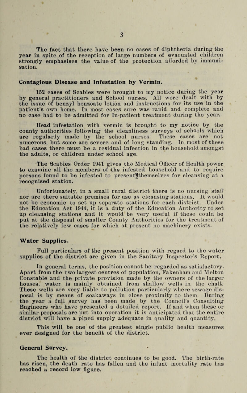 The fact that there have been no cases of diphtheria during the year in spite of the reception of large numbers of evacuated children strongly emphasises the value of the protection afforded by immuni¬ sation. Contagious Disease and Infestation by Vermin. 152 cases of Scabies were brought to my notice during the year by general practitioners and School nurses. All were dealt with by the issue of benzyl benzoate lotion and instructions for its use in the patient’s own home. In most cases cure was rapid and complete and no case had to be admitted for In-patient treatment during the year. Head infestation with vermin is brought to my notice by the county authorities following the cleanliness surveys of schools which are regularly made by the school nurses. These cases are not numerous, but some are severe and of long standing. In most of these bad cases there must be a residual infection in the household amongst the adults, or children under school age. The Scabies Order 1941 gives tho Medical Officer of Health power to examine all the members of the infested household and to require persons found to be infested to present^themselves for cleansing at a recognised station. Unfortunately, in a small rural district there is no nursing staff nor are there suitable premises for use as cleansing stations. It would not be economic to set up separate stations for each district. Under the Education Act 1944, it is a duty of the Education Authority to set up cleansing stations and it would be very useful if these could be put at the disposal of smaller County Authorities for the treatment of the relatively few cases for which at present no machinery exists. Water Supplies. Full particulars of the present position with regard to the water supplies of the district are given in the Sanitary Inspector’s Report. In general terms, the position cannot be regarded as satisfactory. Apart from the two largest centres of population, Fakenham and Melton Constable and the private provision made by the owners of the larger houses, water is mainly obtained from shallow wells in the chalk These wells are very liable fco pollution particularly where sewage dis¬ posal is by means of soakaways in close proximity to them. During the year a full survey has been made by the Council’s Consulting Engineers who have presented a detailed report. If and when these or similar proposals are put into operation it is anticipated that the entire district will have a piped supply adequate in quality and quantity. This will be one of the greatest single public health measures ever designed for the benefit of the district. General Survey. The health of the district continues to be good. The birth-rate has risen, the death rate has fallen and the infant mortality rate has reached a record low figure.