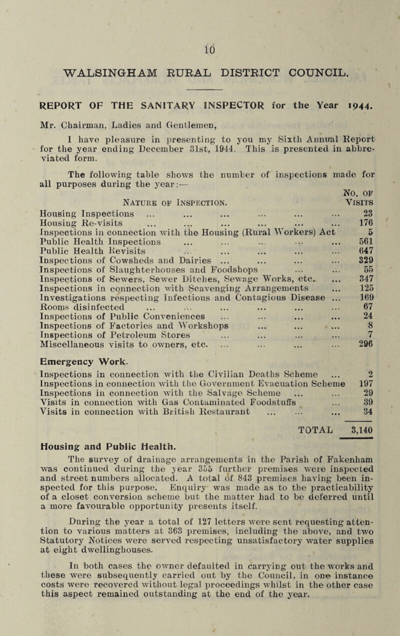 WALSINGHAM RURAL DISTRICT COUNCIL, REPORT OF THE SANITARY INSPECTOR for the Year 1944. Mr. Chairman, Ladies and Gentlemen, I have pleasure in presenting to you my Sixth Annual Report for the year ending December 31st, 1944. This is presented in abbre¬ viated form. The following table shows the number of inspections made for all purposes during the year:— No. OF Nature of Inspection. Visits Housing Inspections ... ... ... ... ... ... 23 Housing Re-visits ... ... ... ... ... ... 176 Inspections in connection with the Housing (Rural Workers) Act 5 Public Health Inspections ... ... ... .... ... 561 Public Health Revisits ... ... ... ... ... 647 Inspections of Cowsheds and Dairies ... ... ... ... 329 Inspections of Slaughterhouses and Foodshops ... ... 55 Inspections of Sewers, Sewer Ditches, Sewage Works, etc. ... 347 Inspections in connection with Scavenging Arrangements ... 125 Investigations respecting Infectious and Contagious Disease ... 169 Rooms disinfected ... ... ... ... ... ... 67 Inspections of Public Conveniences ... ... ... ... 24 Inspections of Factories and Workshops ... ... ... 8 Inspections of Petroleum Stores ... ... ... ... 7 Miscellaneous visits to owners, etc. ... ... ... ... 296 Emergency Work. Inspections in connection with the Civilian Deaths Scheme ... 2 Inspections in connection with the Government Evacuation Scheme 197 Inspections in connection with the Salvage Scheme ... ... 29 Visits in connection with Gas Contaminated Foodstuffs ... 39 Visits in connection with British Restaurant . ... 34 TOTAL 3,140 Housing and Public Health. The survey of drainage arrangements in the Parish of Fakenliam was continued during the year 355 further premises were inspected and street numbers allocated. A total of 843 premises having been in¬ spected for this purpose. Enquiry was made as to the practicability of a closet conversion scheme but the matter had to be deferred until a more favourable opportunity presents itself. Dnring the year a total of 127 letters were sent requesting atten¬ tion to various matters at 363 premises, including the above, and two Statutory Notices were served respecting unsatisfactory water supplies at eight dwellinghouses. In both cases the owner defaulted in carrying out the works and these were subsequently carried out by the Council, in one instance costs were recovered without legal proceedings whilst in the other case this aspect remained outstanding at the end of the year.
