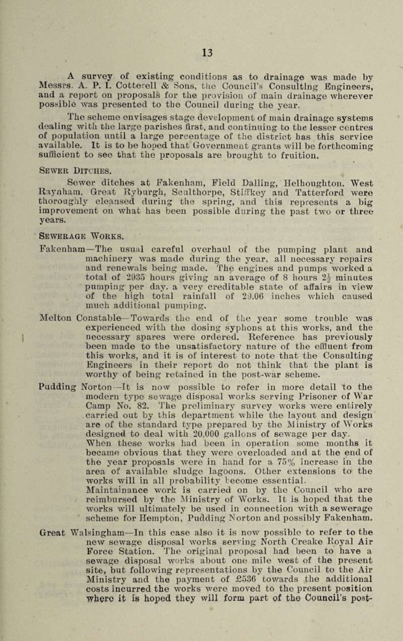 A survey of existing conditions as to drainage was made by Messrs. A. P. I. Cotterell & Sons, the Council’s Consulting Engineers, and a report on proposals for the provision of main drainage wherever possible was presented to the Council during the year. The scheme envisages stage development of main drainage systems dealing with the large parishes first, and continuing to the lesser centres of population until a large percentage of the district has this service available. It is to be hoped that Government grants will be forthcoming sufficient to see that the proposals are brought to fruition. Sewer Ditches. Sewer ditches at Fakenham, Field Dalling, Helhougliton. West Raynham, Great Ryburgh, Sculthorpe, St iff key and Tatterford were thoroughly cleansed during the spring, and this represents a big improvement on what has been possible during the past two or three years. Sewerage Works. Fakenham—The usual careful overhaul of the pumping plant and machinery was made during the year, all necessary repairs and renewals being made. The engines and pumps worked a total of 2935 hours giving an average of 8 hours 2J minutes pumping per day. a very creditable state of affairs in view of the high total rainfall of 29.06 inches which caused much additional pumping. Melton Constable—Towards the end of the year some trouble was experienced with the dosing syphons at this works, and the necessary spares were ordered. Reference has previously been made to the unsatisfactory nature of the effluent from this works, and it is of interest to note that the Consulting Engineers in their report do not think that the plant is worthy of being retained in the post-war scheme. Pudding Norton—It is now possible to refer in more detail to the modern type sewage disposal works serving Prisoner of War Camp No. 82. The preliminary survey works were entirely carried out by this department while the layout and design are of the standard type prepared by the Ministry of Works designed to deal with 20,000 gallons of sewage per day. When these works had been in operation some months it became obvious that they were overloaded and at the end of the year proposals were in hand for a 75% increase in the area of available sludge lagoons. Other extensions to the works will in all probability become essential. Maintainance work is carried on by the Council v7ho are reimbursed by the Ministry of Works. It is hoped that the works will ultimately be used in connection with a sewerage scheme for Hempton, Pudding Norton and possibly Fakenham. Great Walsinghain—In this case also it is now possible to refer to the new sewage disposal works serving North Creake Royal Air Force Station. The original proposal had been to have a sewage disposal works about one mile west of the present site, but following representations by the Council to the Air Ministry and the payment of £536 towards the additional costs incurred the works were moved to the present position it is hoped they will form part of the Council’s post-