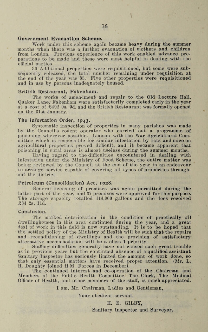 Government Evacuation Scheme. Work under this scheme again became heavy during the summer months when there was a farther evacuation of mothers and children from London. Previous experience of this work enabled advance pre¬ parations to be made and these were most helpful in dealing with the official parties. 80 Additional properties were requisitioned, but some were sub¬ sequently released, the total number remaining under requisition at the end of the year was 35. Five other properties were requisitioned and in use by persons inadequately housed. British Restaurant, Fakenham. The works of amendment and repair to the Old Lecture Hall, Quaker Lane, Fakenham were satisfactorily completed early in the year at a cost of £492 9s. 9d. and the British Restaurant was formally opened on the 31st January. The infestation Order, 1943. Systematic inspection of properties in many parishes was made by the Council’s rodent operator who carried out a programme of poisoning wherever possible. Liaison with the War Agricultural Com¬ mittee which is responsible for similar infestation by rats and mice on agricultural properties proved difficult, and it became apparent that poisoning in rural areas is almost useless during the summer months. Having regard to the difficulties encountered in dealing with infestation under the Ministry of Food Scheme, the entire matter was being reviewed by the Council at the end of the year in an endeavour to arrange service capable of covering all types of properties through¬ out the district. Petroleum (Consolidation) Act, 1928. General licensing of premises was again permitted during the latter part of the year, and 37 premises were approved for this purpose. The storage capacity totalled 114,000 gallons and the fees received £34 2s. lid. Conclusion. The marked deterioration in the condition of practically all dwellinghouses in this area continued during the year, and a great deal of work in this field is now outstanding. It is to be hoped that the settled policy of the Ministry of Health will be such that the repairs and reconditioning of dwellings and the provision of satisfactory alternative accommodation will be a class 1 priority. Staffing difficulties generally have not caused such great trouble as in previous years but the continued absence of a qualified assistant Sanitary Inspector has seriously limited the amount of work done, so that only essential matters have received proper attention. (Mr. L. II. Doughty joined H.M. Forces in December). The continued interest and co-operation of the Chairman and Members of the Public Health Committee, The Clerk, The Medical Officer of Health, and other members of the staff, is much appreciated. I am, Mr. Chairman, Ladies and Gentleman, Your obedient servant, H. E. GILBY, Sanitary Inspector and Surveyor.