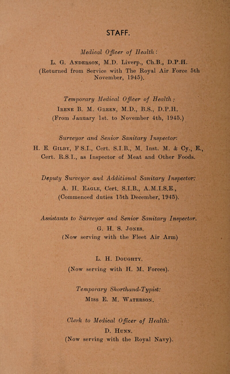 STAFF. Medical Officer of Health : L. G. Anderson, M.D. Liverp., Ch.B., D.P.H. (Returned from Service with The Royal Air Force 5th November, 1945). Temporary Medical Officer of Health ; Irene B. M. Green, M.D., B.S., D.P.H, (From January 1st. to November 4th, 1945.) Surveyor and Senior Sanitary Inspector'- H. E. Gilby, F S.I., Cert. S.I.B., M. Inst. M. & Gy., E. Cert. R.S.I., as Inspector of Meat and Other Foods. Deputy Surveyor and Additional Sanitary Inspector: A. H. Eagle, Cert. S.I.B., A.M.I.S.E., (Commenced duties 15th December, 1945). Assistants to Surveyor and Senior Sanitary Inspector. G. H. S. Jones. (Now serving with the Fleet Air Arm) L. H. Doughty. (Now serving with H. M. Forces). Temporary Shorthand-Typist: Miss E. M. Waterson. Clerk to Medical Offiicer of Health: D. Hunn. (Now serving with the Royal Navy).