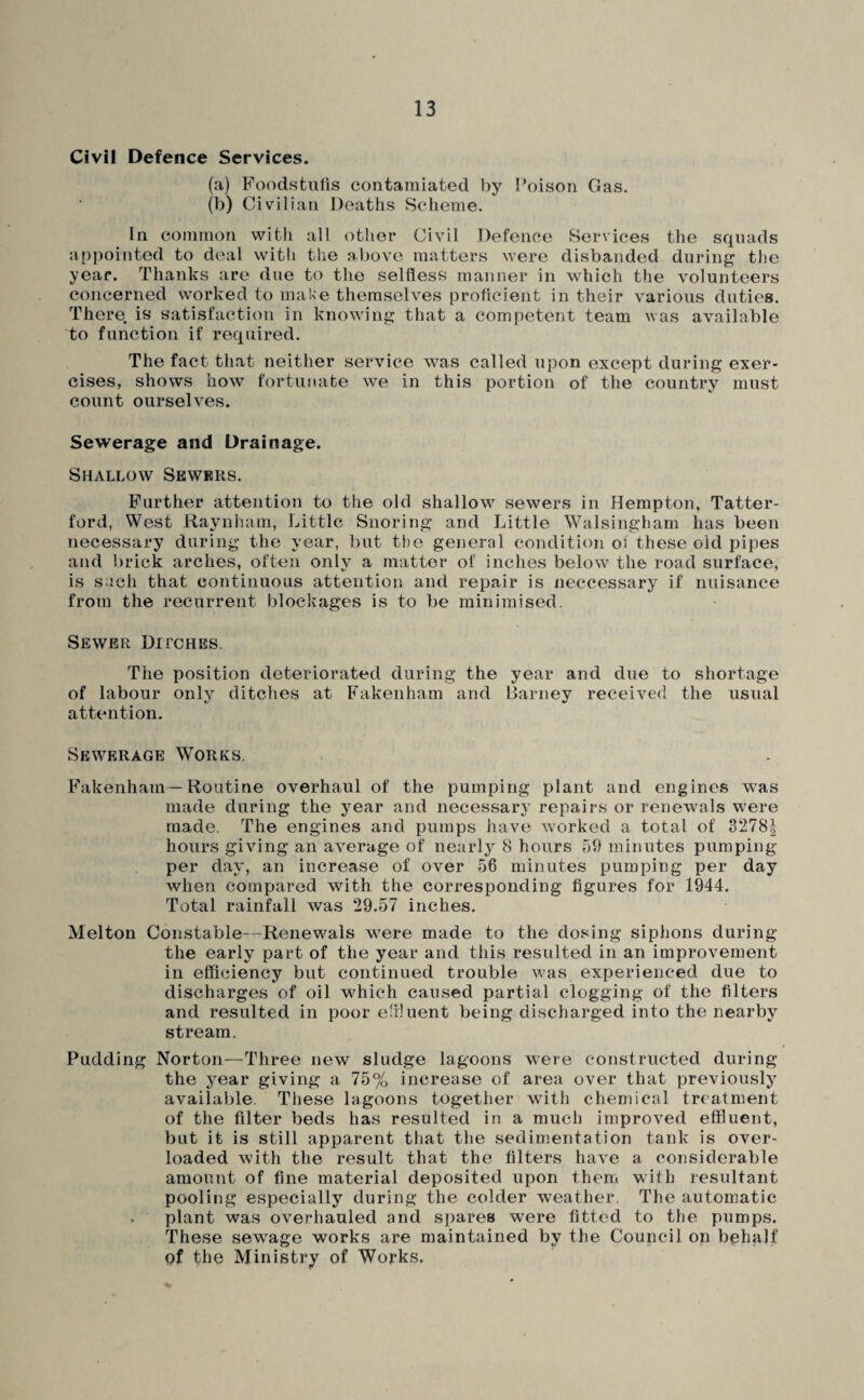 Civil Defence Services. (a) Foodstufis contamiated by Poison Gas. (b) Civilian Deaths Scheme. In common with al! other Civil Defence Services the squads appointed to deal with the above matters were disbanded during the year. Thanks are due to the selfless manner in which the volunteers concerned worked to make themselves proficient in their various duties. There is satisfaction in knowing that a competent team was available to function if required. The fact that neither service was called upon except during exer¬ cises, shows how fortunate we in this portion of the country must count ourselves. Sewerage and Drainage. Shallow Sewkrs. Further attention to the old shallow sewers in Hempton, Tatter- ford, West Raynham, Little Snoring and Little Walsingham has been necessary during the year, but the general condition of these old pipes and brick arches, often only a matter of inches below the road surface, is such that continuous attention and repair is neccessary if nuisance from the recurrent blockages is to be minimised. Sewer Ditches. The position deteriorated during the year and due to shortage of labour only ditches at Fakenham and Barney received the usual attention. Sewerage Works. F'akenham—Routine overhaul of the pumping plant and engines w^as made during the year and necessary repairs or renewals were made. The engines and pumps have Avorked a total of 3278| hours giving an aA^erage of nearly 8 hours 59 minutes pumping per day, an increase of over 56 minutes pumping per day Avhen compared with the corresponding figures for 1944. Total rainfall was 29.57 inches. Melton Constable—Renewals were made to the dosing siplions during the early part of the year and this resulted in an improvement in efficiency but continued trouble Avas experienced due to discharges of oil AA^hich caused partial clogging of the filters and resulted in poor e'iluent being discharged into the nearby stream. Pudding Norton—Three new sludge lagoons were constructed during the year giving a 75% increase of area over that previously available. These lagoons together with chemical treatment of the filter beds has resulted in a much improA'ed effluent, but it is still apparent that the sedimentation tank is over¬ loaded with the result that the filters haA^e a considerable amount of fine material deposited upon then, with resultant pooling especially during the colder Aveather. The automatic . plant was OA^erhauled and spares were fitted to the pumps. These sewage works are maintained by the Council on bphalf of the Ministry of Works.