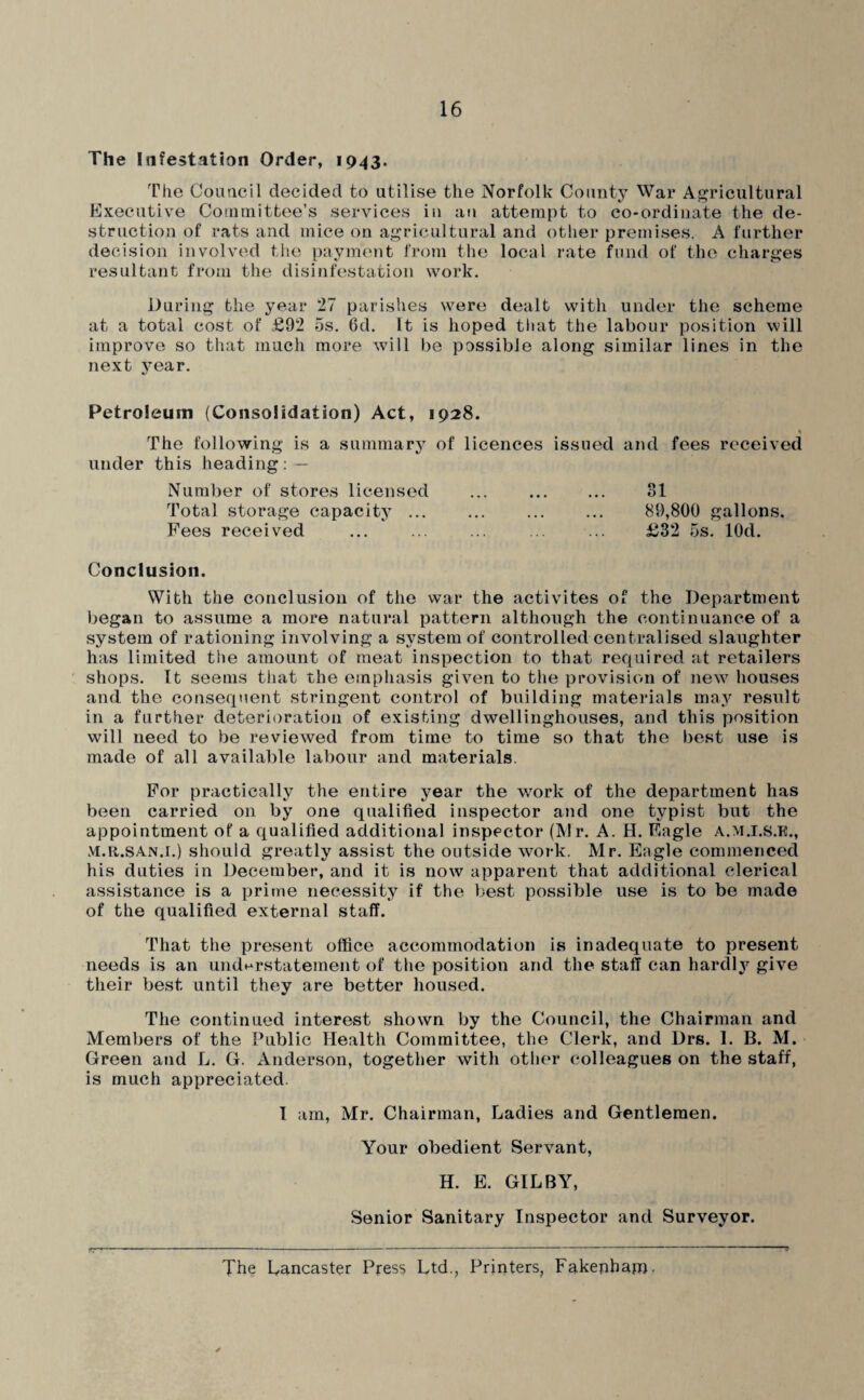 The Infestation Order, 1943. Tlie Couacil decided to utilise the Norfolk County War Af^ricultural Executive Cointnittee’s services in au attempt to co-ordinate the de¬ struction of rats and mice on ai^ricultural and other premises. A further decision involved the payment from the local rate fund of the charges resultant from the disinfestation work. During the year 27 parishes were dealt with under the scheme at a total cost of £92 5s, 6d. It is hoped that the labour position will improve so that much more will be passible along similar lines in the next year. Petroleum (Consolidation) Act, 1928. The following is a summarj^ of licences issued and fees received under this heading: — Number of stores licensed ... . 31 Total storage capacity ... ... . 89,800 gallons. Pees received ... ... ... ... ... £32 5s. lOd. Conclusion. With the conclusion of the war the activites of the Department began to assume a more natural pattern although the continuance of a system of rationing involving a system of controlled centralised slaughter has limited the amount of meat inspection to that required at retailers shops. It seems that the emphasis given to tlie provision of new houses and the consequent stringent control of building materials may result in a further deterioration of existing dwellinghouses, and this position will need to be reviewed from time to time so that the best use is made of all available labour and materials. For practically the entire year the work of the department has been carried on by one qualified inspector and one typist but the appointment of a qualified additional inspector (Air. A. H. Eagle A.M.I.S.E., M.R.SAN.i.) should greatly assist the outside work. Mr. Eagle commenced his duties in December, and it is now apparent that additional clerical assistance is a prime necessity if the best possible use is to be made of the qualified external staff. That the present office accommodation is inadequate to present needs is an undHrstatement of the position and the staff can hardly give their best until they are better housed. The continued interest shown by the Council, the Chairman and Members of the Public Health Committee, the Clerk, and Drs. 1. B. M. Green and L. G. Anderson, together with other colleagues on the staff, is much appreciated. I am. Air. Chairman, Ladies and Gentlemen. Your obedient Servant, H. E. GIL BY, Senior Sanitary Inspector and Surveyor. The Lancaster Press Ltd., Printers, Fakephapj.