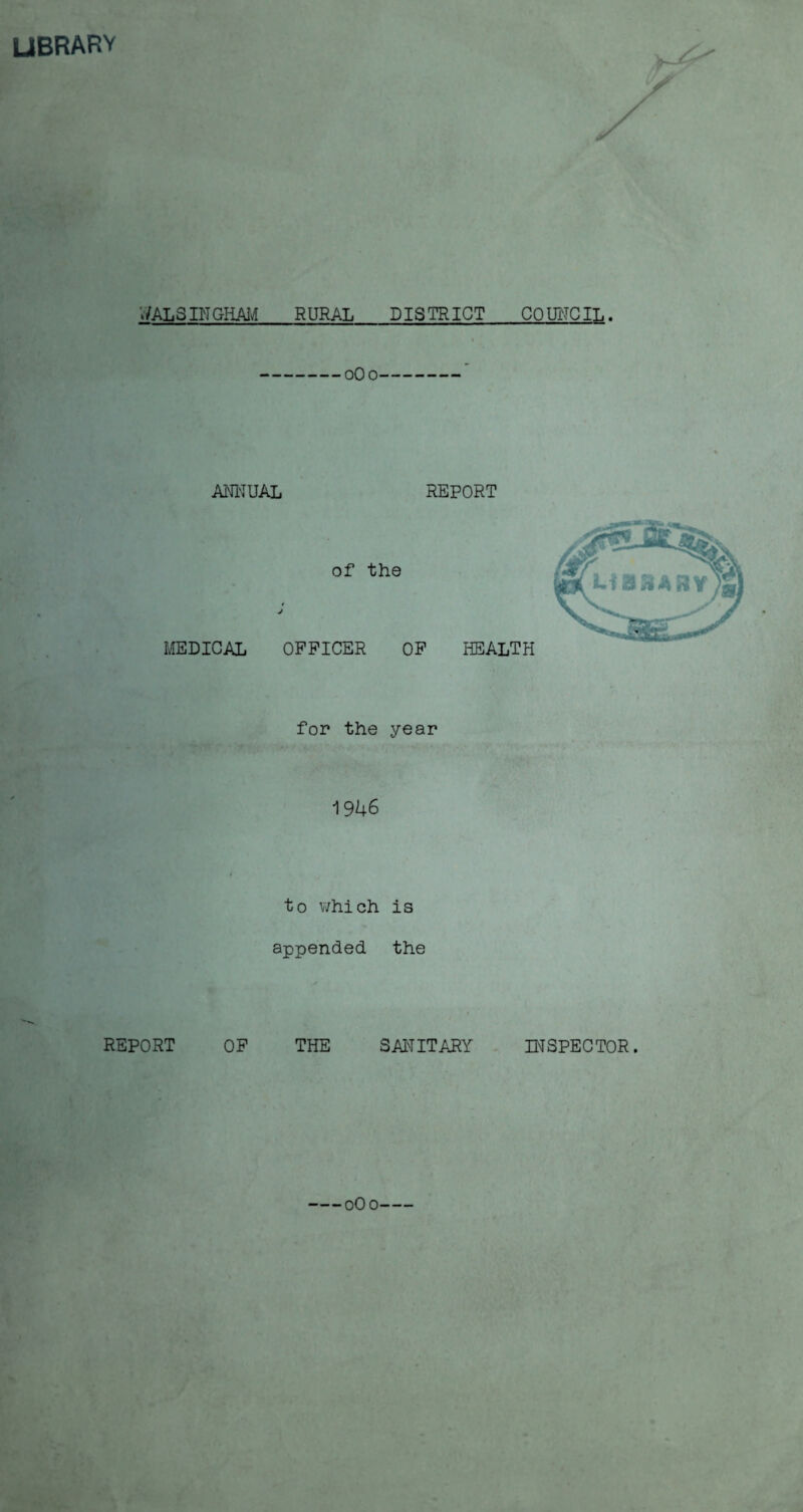 LIBRARY y / / >'/ALS IN GHAM RURAL DISTRICT COUNCIL. 0O0 ANNUAL REPORT of the MEDICAL OFFICER OF HEALTH for the year 1946 to which is appended the REPORT OF THE SAM IT ARY INSPECTOR.