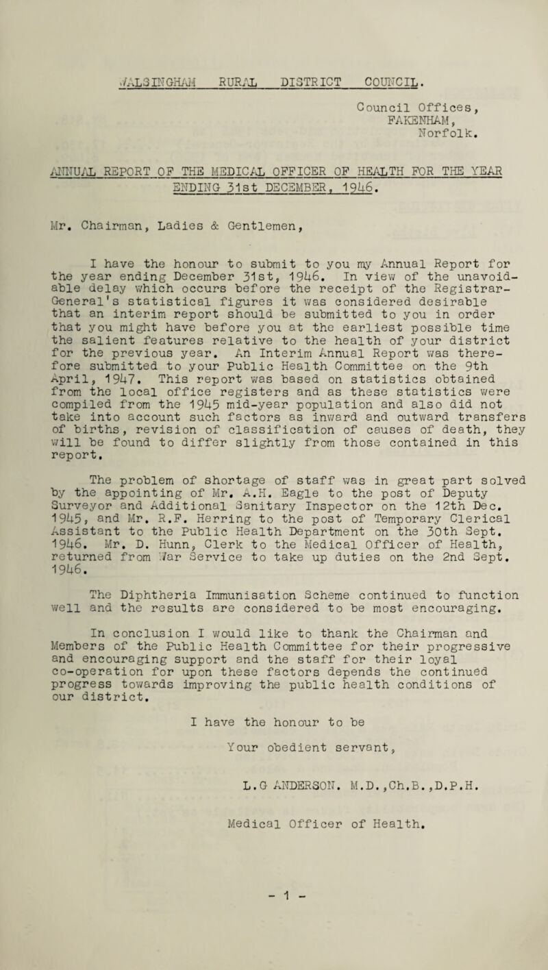 ./AL3 IN GHAH RURAL DISTRICT COUNCIL. Council Offices, FAKSNHAM, Norfolk. ,ITITUAL REPORT OF THE MEDICAL OFFICER OF HEALTH FOR THE YEAR ENDING 31st DECEMBER, 1946. Mr. Chairman, Ladies & Gentlemen, I have the honour to submit to you my Annual Report for the year ending December 31st, 1946. In view of the unavoid¬ able delay which occurs before the receipt of the Registrar- General's statistical figures it was considered desirable that an interim report should be submitted to you in order that you might have before you at the earliest possible time the salient features relative to the health of your district for the previous year. An Interim Annual Report was there¬ fore submitted to your Public Health Committee on the 9th April, 1947. This report was based on statistics obtained from the local office registers and as these statistics were compiled from the 1945 mid-year population and also did not take into account such factors as inward and outward transfers of births, revision of classification of causes of death, they will be found to differ slightly from those contained in this report. The problem of shortage of staff was in great part solved by the appointing of Mr. A.H. Eagle to the post of Deputy Surveyor and Additional Sanitary Inspector on the 12th Dec. 1945, and Mr. R.F. Herring to the post of Temporary Clerical Assistant to the Public Health Department on the 30th Sept. 1946. Mr. D. Hunn, Clerk to the Medical Officer of Health, returned from i/ar Service to take up duties on the 2nd Sept, 1946. The Diphtheria Immunisation Scheme continued to function well and the results are considered to be most encouraging. In conclusion I would like to thank the Chairman and Members of the Public Health Committee for their progressive and encouraging support and the staff for their loyal co-operation for upon these factors depends the continued progress towards improving the public health conditions of our district. I have the honour to be Your obedient servant, L.G ANDERSON. M.D.,Ch.B.,D.P.H. Medical Officer of Health.