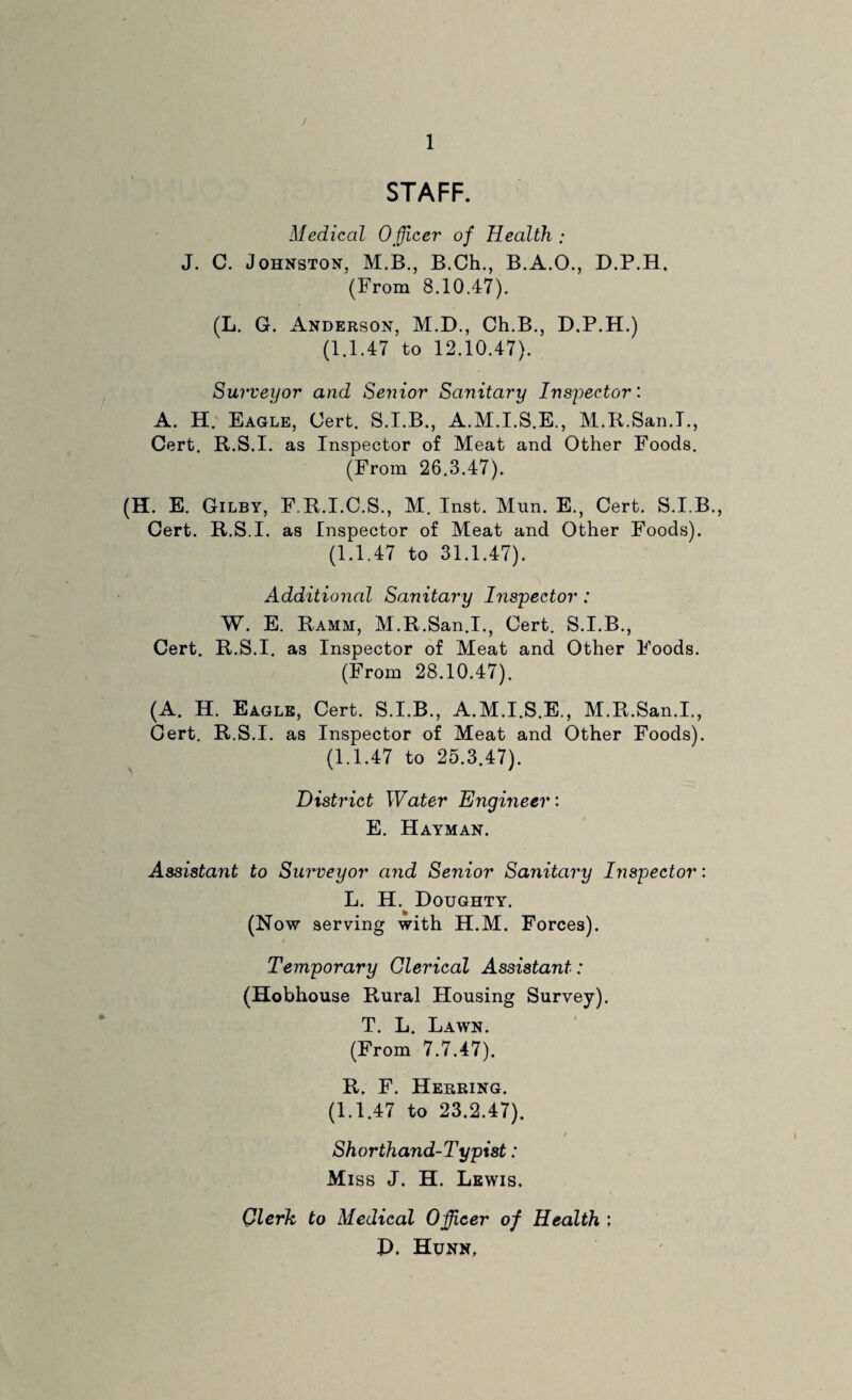 ) 1 STAFF. Medical Officer of Health ; J. C. Johnston, M.B., B.Ch., B.A.O., D.P.H. (From 8.10.47). (L. G. Anderson, M.D., Ch.B., D.P.H.) (1.1.47 to 12.10.47). Surveyor and Senior Sanitary Inspector: A. H. Eagle, Cert. S.I.B., A.M.I.S.E., M.R.San.I., Cert. R.S.I. as Inspector of Meat and Other Foods. (From 26.3.47). (H. E. Gilby, F.R.I.C.S., M. Inst. Mun. E., Cert. S.I.B., Cert. R.S.I. as Inspector of Meat and Other Foods). (1.1.47 to 31.1.47). Additional Sanitary Inspector: W. E. Ramm, M.R.San.I., Cert. S.I.B., Cert. R.S.I. as Inspector of Meat and Other Foods. (From 28.10.47). (A. H. Eagle, Cert. S.I.B., A.M.I.S.E., M.R.San.I., Cert. R.S.I. as Inspector of Meat and Other Foods). (1.1.47 to 25.3.47). District Water Engineer: E. Hayman. Assistant to Surveyor and Senior Sanitary Inspector: L. H. Doughty. (Now serving with H.M. Forces). Temporary Clerical Assistant: (Hobhouse Rural Housing Survey). T. L. Lawn. (From 7.7.47). R. F. Herring. (1.1.47 to 23.2.47). Shorthand-Typist: Miss J. H. Lewis. Qlerk to Medical Officer of Health ; P. Hunn,