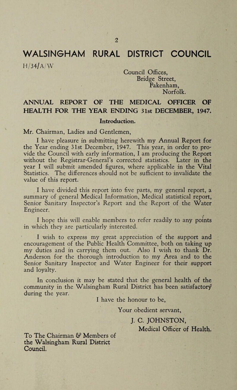 WALSINGHAM RURAL DISTRICT COUNCIL H/34/A/VV Council Offices, Bridge Street, Fakenham, Norfolk. ANNUAL REPORT OF THE MEDICAL OFFICER OF HEALTH FOR THE YEAR ENDING 31st DECEMBER, 1947. Introduction. Mr. Chairman, Ladies and Gentlemen, I have pleasure in submitting herewith my Annual Report for the Year ending 31st December, 1947. This year, in order to pro- vide the Council with early information, I am producing the Report without the Registrar-General’s corrected statistics. Later in the year I will submit amended figures, where applicable in the Vital Statistics. The differences should not be sufficient to invalidate the value of this report. I have divided this report into five parts, my general report, a summary of general Medical Information, Medical statistical report, Senior Sanitary Inspector’s Report and the Report of the Water Engineer. I hope this will enable members to refer readily to any points in which they are particularly interested. I wish to express my great appreciation of the support and encouragement of the Public Health Committee, both on taking up my duties and in carrying them out. Also I wish to thank Dr. Anderson for the thorough introduction to my Area and to the Senior Sanitary Inspector and Water Engineer for their support and loyalty. In conclusion it may be stated that the general health of the community in the Walsingham Rural District has been satisfactory during the year. I have the honour to be, Your obedient servant, J. C. JOHNSTON, Medical Officer of Health, To The Chairman & Members of the Walsingham Rural District Council.