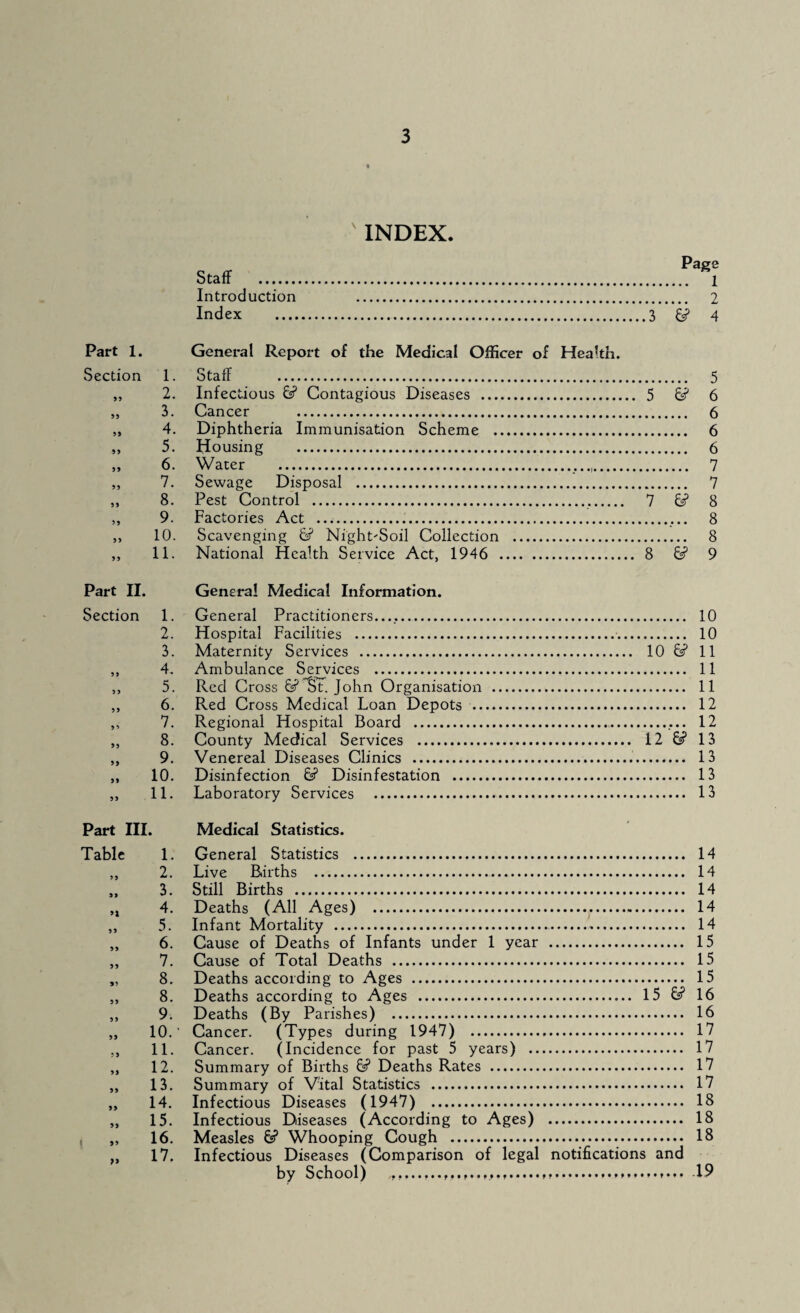 Staff . Introduction Index .... INDEX Page . 1 . 2 3 4 Part 1. General Report of the Medical Officer of Health. Section 1. Staff . 5 ,, 2. Infectious 6? Contagious Diseases . 5 6? 6 „ 3. Cancer . 6 ,, 4. Diphtheria Immunisation Scheme . 6 „ 5. Housing . 6 ,, 6. Water ....,. 7 „ 7. Sewage Disposal . 7 ,, 8. Pest Control . 7 6s? 8 „ 9. Factories Act . 8 „ 10. Scavenging 6? Night-Soil Collection . 8 ,, 11. National Health Service Act, 1946 . 8 6s? 9 Part II. General Medical Information. Section 1. General Practitioners...,.. 10 2. Hospital Facilities . 10 3. Maternity Services . 10 6s? 11 ,, 4. Ambulance Services . 11 ,, 5. Red Cross 6s? St. John Organisation . 11 ,, 6. Red Cross Medical Loan Depots . 12 ,, 7. Regional Hospital Board . 12 „ 8. County Mecfical Services . 12 & 13 „ 9. Venereal Diseases Clinics . 13 ,, 10. Disinfection 6s? Disinfestation . 13 „ 11. Laboratory Services . 13 Part III. Medical Statistics. Table 1. General Statistics . 14 „ 2. Live Births . 14 ,, 3. Still Births . 14 „ 4. Deaths (All Ages) . 14 „ 5. Infant Mortality . 14 „ 6. Cause of Deaths of Infants under 1 year . 15 ,, 7. Cause of Total Deaths . 15 „ 8. Deaths according to Ages . 15 ,, 8. Deaths according to Ages . 15 6s? 16 „ 9. Deaths (By Parishes) . 16 „ 10.' Cancer. (Types during 1947) . 17 ,, 11. Cancer. (Incidence for past 5 years) . 17 „ 12. Summary of Births 6s? Deaths Rates . 17 „ 13. Summary of Vital Statistics . 17 „ 14. Infectious Diseases (1947) . 18 „ 15. Infectious Diseases (According to Ages) . 18 „ 16. Measles 6? Whooping Cough . 18 „ 17. Infectious Diseases (Comparison of legal notifications and by School) ......19