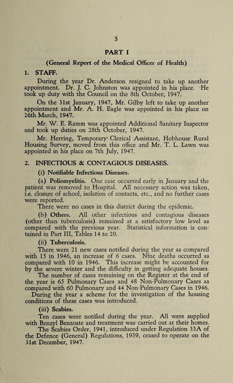 PART I (General Report of the Medical Officer of Health) 1. STAFF. During the year Dr. Anderson resigned to take up another appointment. Dr. J. C. Johnston was appointed in his place. He took up duty with the Council on the 8th October, 1947. On the 31st January, 1947, Mr. Gilby left to take up another appointment and Mr. A. H. Eagle was appointed in his place on 26th March, 1947. Mr. W. E. Ramm was appointed Additional Sanitary Inspector and took up duties on 28th October, 1947. Mr. Herring, Temporary Clerical Assistant, Hobhouse Rural Housing Survey, moved from this office and Mr. T. L. Lawn was appointed in his place on 7th July, 1947. 2. INFECTIOUS 8c CONTAGIOUS DISEASES. (i) Notifiable Infectious Diseases. (a) Poliomyelitis. One case occurred early in January and the patient was removed to Hospital. All necessary action was taken, i.e. closure of school, isolation of contacts, etc., and no further cases were reported. There were no cases in this district during the epidemic. (b) Others. All other infectious and contagious diseases (other than tuberculosis) remained at a satisfactory low level as compared with the previous year. Statistical information is con' tained in Part III, Tables 14 to 20. (ii) Tuberculosis. There were 21 new cases notified during the year as compared with 15 in 1946, an increase of 6 cases. Nine deaths occurred as compared with 10 in 1946. This increase might be accounted for by the severe winter and the difficulty in getting adequate houses. The number of cases remaining on the Register at the end of the year is 65 Pulmonary Cases and 48 NomPulmonary Cases as compared with 60 Pulmonary and 44 NomPulmonary Cases in 1946. During the year a scheme for the investigation of the housing conditions of these cases was introduced. (iii) Scabies. Ten cases were notified during the year. All were supplied with Benzyl Benzoate and treatment was carried out at their homes. The Scabies Order, 1941, introduced under Regulation 33A of the Defence (General) Regulations, 1939, ceased to operate on the 31st December, 1947.