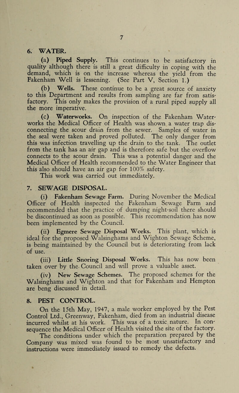 6. WATER. (a) Piped Supply. This continues to be satisfactory in quality although there is still a great difficulty in coping with the demand, which is on the increase whereas the yield from the Fakenham Well is lessening. (See Part V, Section 1.) (b) Wells. These continue to be a great source of anxiety to this Department and results from sampling are far from satis- factory. This only makes the provision of a rural piped supply all the more imperative. (c) Waterworks. On inspection of the Fakenham Water' works the Medical Officer of Health was shown a water trap dis- connecting the scour drain from the sewer. Samples of water in the seal were taken and proved polluted. The only danger from this was infection travelling up the drain to the tank. The outlet from the tank has an air gap and is therefore safe but the overflow connects to the scour drain. This was a potential danger and the Medical Officer of Health recommended to the Water Engineer that this also should have an air gap for 100% safety. This work was carried out immediately. 7. SEWAGE DISPOSAL. (i) Fakenham Sewage Farm. During November the Medical Officer of Health inspected the Fakenham Sewage Farm and recommended that the practice of dumping night-soil there should be discontinued as soon as possible. This recommendation has now been implemented by the Council. (ii) Egmere Sewage Disposal Works. This plant, which is ideal for the proposed Walsinghams and Wighton Sewage Scheme, is being maintained by the Council but is deteriorating from lack of use. (iii) Little Snoring Disposal Works. This has now been taken over by the- Council and will prove a valuable asset. (iv) New Sewage Schemes. The proposed schemes for the Walsinghams and Wighton and that for Fakenham and Hempton are beng discussed in detail. 8. PEST CONTROL. On the 15th May, 1947, a male worker employed by the Pest Control Ltd., Greenway, Fakenham, died from an industrial disease incurred whilst at his work. This was of a toxic nature. In con¬ sequence the Medical Officer of Health visited the site of the factory. The conditions under which the preparation prepared by the Company was mixed was found to be most unsatisfactory and instructions were immediately issued to remedy the defects.