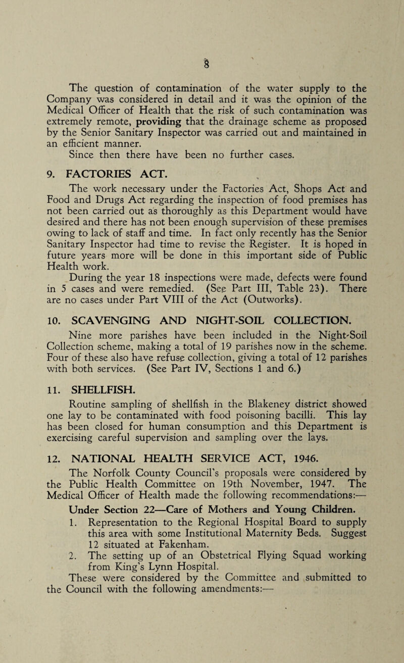 The question of contamination of the water supply to the Company was considered in detail and it was the opinion of the Medical Officer of Health that the risk of such contamination was extremely remote, providing that the drainage scheme as proposed by the Senior Sanitary Inspector was carried out and maintained in an efficient manner. Since then there have been no further cases. 9. FACTORIES ACT. The work necessary under the Factories Act, Shops Act and Food and Drugs Act regarding the inspection of food premises has not been carried out as thoroughly as this Department would have desired and there has not been .enough supervision of these premises owing to lack of staff and time. In fact only recently has the Senior Sanitary Inspector had time to revise the 'Register. It is hoped in future years more will be done in this important side of Public Health work. During the year 18 inspections were made, defects were found in 5 cases and were remedied. (Se.e Part III, Table 23). There are no cases under Part VIII of the Act (Outworks). 10. SCAVENGING AND NIGHT-SOIL COLLECTION. Nine more parishes have been included in the Night-Soil Collection scheme, making a total of 19 parishes now in the scheme. Four of these also have refuse collection, giving a total of 12 parishes with both services. (See Part IV, Sections 1 and 6.) 11. SHELLFISH. Routine sampling of shellfish in the Blakeney district showed one lay to be contaminated with food poisoning bacilli. This lay has been closed for human consumption and this Department is exercising careful supervision and sampling over the lays. 12. NATIONAL HEALTH SERVICE ACT, 1946. The Norfolk County Council’s proposals were considered by the Public Health Committee on 19th November, 1947. The Medical Officer of Health made the following recommendations:— Under Section 22—Care of Mothers and Young Children. 1. Representation to the Regional Hospital Board to supply this area with some Institutional Maternity Beds. Suggest 12 situated at Fakenham. 2. The setting up of an Obstetrical Flying Squad working from King’s Lynn Hospital. These were considered by the Committee and submitted to the Council with the following amendments:—