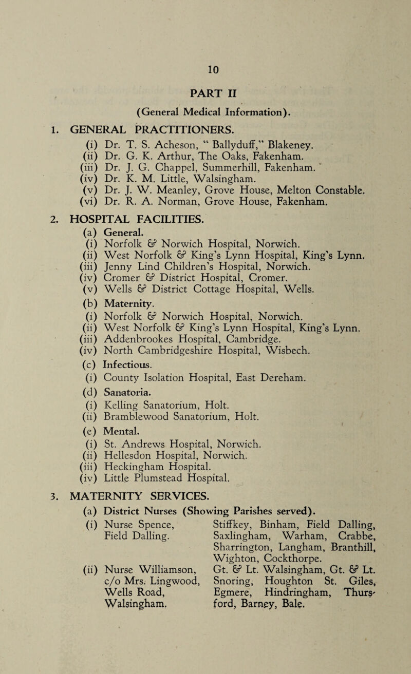 PART II (General Medical Information). 1. GENERAL PRACTITIONERS. (i) Dr. T. S. Acheson, “ Ballyduff,” Blakeney. (ii) Dr. G. K. Arthur, The Oaks, Fakenham. (iii) Dr. J. G. Chappel, Summerhill, Fakenham. (iv) Dr. K. M. Little, Walsingham. (v) Dr. J. W. Meanley, Grove House, Melton Constable. (vi) Dr. R. A. Norman, Grove House, Fakenham. 2. HOSPITAL FACILITIES. (a) General. (i) Norfolk 6? Norwich Hospital, Norwich. (ii) West Norfolk 6? King’s Lynn Hospital, King’s Lynn. (iii) Jenny Lind Children’s Hospital, Norwich. (iv) Cromer 6? District Hospital, Cromer. (v) Wells 6? District Cottage Hospital, Wells. (b) Maternity. (0 Norfolk & Norwich Hospital, Norwich. (ii) West Norfolk & King’s Lynn Hospital, King’s Lynn. (iii) Addenbrookes Hospital, Cambridge. (iv) North Cambridgeshire Hospital, Wisbech. (c) Infectious. (i) County Isolation Hospital, East Dereham. (d) Sanatoria. (i) Kelling Sanatorium, Holt. (ii) Bramblewood Sanatorium, Holt. (e) Mental. (i) St. Andrews Hospital, Norwich. (ii) Hellesdon Hospital, Norwich. (iii) Heckingham Hospital. (iv) Little Plumstead Hospital. 3. MATERNITY SERVICES. (a) District Nurses (Showing Parishes served). (i) Nurse Spence, Field Dalling. (ii) Nurse Williamson, c/o Mrs. Lingwood, Wells Road, Walsingham. Stiffkey, Binham, Field Dalling, Saxlingham, Warham, Crabbe, Sharrington, Langham, Branthill, Wighton, Cockthorpe. Gt. & Lt. Walsingham, Gt. Lt. Snoring, Houghton St. Giles, Egmere, Hindringham, Thurs' ford, Barney, Bale.