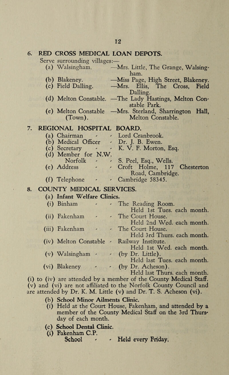 6. RED CROSS MEDICAL LOAN DEPOTS. Serve surrounding villages:— (a) Walsingham. —Mrs. Little, The Grange, Walsing' ham. (b) Blakeney. —Miss Page, High Street, Blakeney. (c) Field Dalling. —Mrs. Ellis, The Cross, Field Dalling. (d) Melton Constable. —-The Lady Hastings, Melton Con' stable Park. (e) Melton Constable —Mrs. Sterland, Sharrington Hall, (Town). Melton Constable. 7. REGIONAL HOSPITAL (a) Chairman (b) Medical Officer (c) Secretary (d) Member for N.W. Norfolk (e) Address (f) Telephone BOARD. Lord Cranbrook. Dr. J. B. Ewen. K. V. F. Morton, Esq. S. Peel, Esq., Wells. Croft Holme, 117 Chesterton Road, Cambridge. Cambridge 58345. 8. COUNTY MEDICAL SERVICES. (a) Infant Welfare Clinics. The Reading Room. Held 1st Tues. each month. The Court House. Field 2nd Wed. each month. The Court House. Held 3rd Thurs. each month. Railway Institute. Held 1st Wed. each month, (by Dr. Little). Held last Tues. each month, (by Dr. Acheson). Held last Thurs. each month, (i) to (iv) are attended by a member of the County Medical Staff, (v) and (vi) are not affiliated to the Norfolk County Council and are attended by Dr. K. M. Little (v) and Dr. T. S. Acheson (vi). (b) School Minor Ailments Clinic. (i) Held at the Court House, Fakenham, and attended by a member of the County Medical Staff on the 3rd Thurs' day of each month. (i) Binham (ii) Fakenham (iii) Fakenham (iv) Melton Constable (v) Walsingham ' (vi) Blakeney (c) School Dental Clinic. (i) Fakenham C.P. School ' ' Held every Friday,