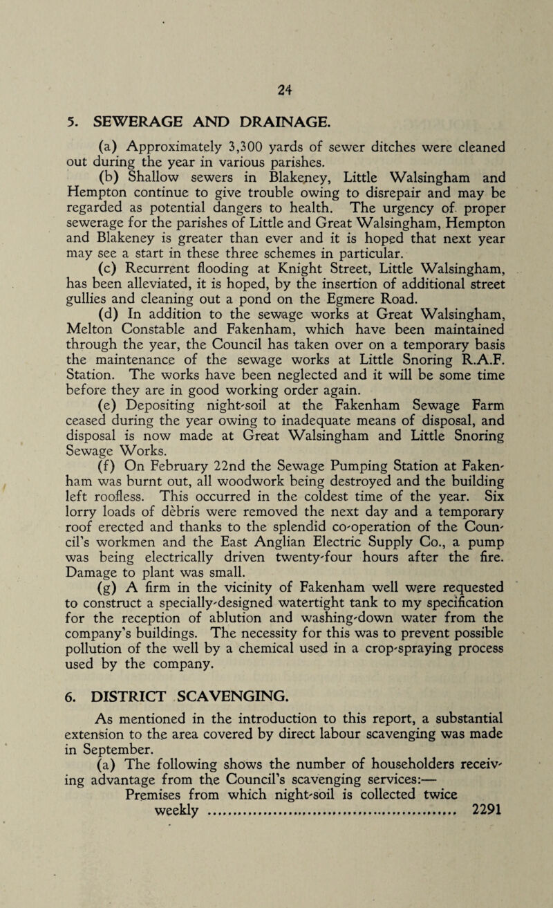 5. SEWERAGE AND DRAINAGE. (a) Approximately 3,300 yards of sewer ditches were cleaned out during the year in various parishes. (b) Shallow sewers in Blakeney, Little Walsingham and Hempton continue to give trouble owing to disrepair and may be regarded as potential dangers to health. The urgency of proper sewerage for the parishes of Little and Great Walsingham, Hempton and Blakeney is greater than ever and it is hoped that next year may see a start in these three schemes in particular. (c) Recurrent flooding at Knight Street, Little Walsingham, has been alleviated, it is hoped, by the insertion of additional street gullies and cleaning out a pond on the Egmere Road. (d) In addition to the sewage works at Great Walsingham, Melton Constable and Fakenham, which have been maintained through the year, the Council has taken over on a temporary basis the maintenance of the sewage works at Little Snoring R.A.F. Station. The works have been neglected and it will be some time before they are in good working order again. (e) Depositing night-soil at the Fakenham Sewage Farm ceased during the year owing to inadequate means of disposal, and disposal is now made at Great Walsingham and Little Snoring Sewage Works. (f) On February 22nd the Sewage Pumping Station at Faken- ham was burnt out, all woodwork being destroyed and the building left roofless. This occurred in the coldest time of the year. Six lorry loads of debris were removed the next day and a temporary roof erected and thanks to the splendid co-operation of the Coun¬ cil’s workmen and the East Anglian Electric Supply Co., a pump was being electrically driven twenty-four hours after the fire. Damage to plant was small. (g) A firm in the vicinity of Fakenham well were requested to construct a specially-designed watertight tank to my specification for the reception of ablution and washing-down water from the company’s buildings. The necessity for this was to prevent possible pollution of the well by a chemical used in a crop-spraying process used by the company. 6. DISTRICT SCAVENGING. As mentioned in the introduction to this report, a substantial extension to the area covered by direct labour scavenging was made in September. (a) The following shows the number of householders receiv¬ ing advantage from the Council’s scavenging services:— Premises from which night-soil is collected twice weekly .... 2291