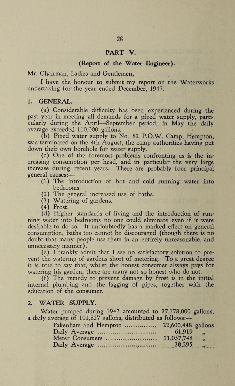 PART V. (Report of the Water Engineer). Mr. Chairman, Ladies and Gentlemen, I have the honour to submit my report on the Waterworks undertaking for the year ended December, 1947. 1. GENERAL. (a) Considerable difficulty has been experienced during the past year in meeting all demands for a piped water supply, parti' cularly during the April—September period, in May the daily average exceeded 110,000 gallons. (b) Piped water supply to No. 82 P.O.W. Camp, Hempton, was terminated on the 4th August, the camp authorities having put down their own borehole for water supply. (c) One of the foremost problems confronting us is the in' creasing consumption per head, and in particular the very large increase during recent years. There are probably four principal general causes:— (1) The introduction of hot and cold running water into bedrooms. (2) The general increased use of baths. (3) Watering of gardens. (4) Frost. (d) Higher standards of living and the introduction of run' ning water into bedrooms no one could eliminate even if it were desirable to do so. It undoubtedly has a marked effect on general consumption, baths too cannot be discouraged (though there is no doubt that many people use them in an entirely unreasonable, and unnecessary manner). (e) I frankly admit that I see no satisfactory solution to pre' vent the watering of gardens short of metering. To a great degree it is true to say that, whilst the honest consumer always pays for watering his garden, there are many not so honest who do not. (f) The remedy to prevent damage by frost is in the initial internal plumbing and the lagging of pipes, together with the education of the consumer. 2. WATER SUPPLY. Water pumped during 1947 amounted to 37,178,000 gallons, a daily average of 101,857 gallons, distributed as follows:— Fakenham and Hempton . 22,600,448 gallons Daily Average . 61,919 Meter Consumers . 11,057,748 Daily Average . 30,295
