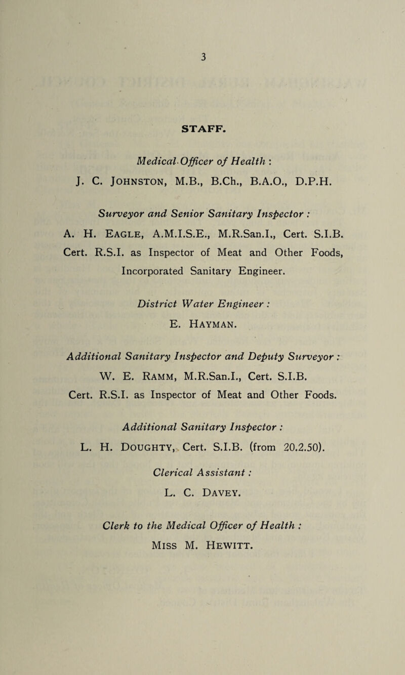 STAFF. Medical Officer of Health : J. C. Johnston, M.B., B.Ch., B.A.O., D.P.H. Surveyor and Senior Sanitary Inspector : A. H. Eagle, A.M.I.S.E., M.R.San.I,, Cert. S.I.B. Cert. R.S.I. as Inspector of Meat and Other Foods, Incorporated Sanitary Engineer. District Water Engineer: E. Hayman. Additional Sanitary Inspector and Deputy Surveyor : W. E. Ramm, M.R.San.I., Cert. S.I.B. Cert. R.S.I. as Inspector of Meat and Other Foods. Additional Sanitary Inspector: L. H. Doughty,-. Cert. S.I.B. (from 20.2.50). Clerical Assistant: L. C. Davey. Clerk to the Medical Officer of Health : Miss M. Hewitt.
