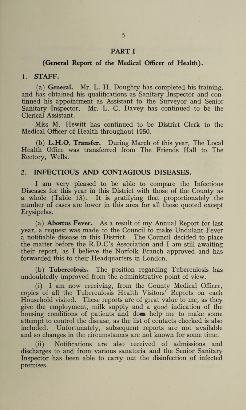 PART I (General Report of the Medical Officer of Health). 1. STAFF. (a) General. Mr. L. H. Doughty has completed his training, and has obtained his qualifications as Sanitary Inspector and con¬ tinued his appointment as Assistant to the Surveyor and Senior Sanitary Inspector. Mr. L. C. Davey has continued to be the Clerical Assistant. Miss M. Hewitt has continued to be District Clerk to the Medical Officer of Health throughout 1950. (b) L.H.O, Transfer. During March of this year, The Local Health Office was transferred from The Friends Hall to The Rectory, Wells. 2. INFECTIOUS AND CONTAGIOUS DISEASES. I am very pleased to be able to compare the Infectious Diseases for this year in this District with those of the County as a whole (Table 13). It is gratifying that proportionately the number of cases are lower in this area for all those quoted except Erysipelas. (a) Abortus Fever. As a result of my Annual Report for last year, a request was made to the Council to make Undulant Fever a notifiable disease in this District. The Council decided to place the matter before the R.D.C's Association and I am still awaiting their report, as I believe the Norfolk Branch approved and has forwarded this to their Headquarters in London. (b) Tuberculosis. The position regarding Tuberculosis has undoubtedly improved from me administrative point of view. (i) I am now receiving, from the County Medical Officer, copies of all the Tuberculosis Health Visitors’ Reports on each Household visited. These reports are of great value to me, as they give the emplo3mient, milk supply and a good indication of the housing conditions of patients and do«K help me to make some attempt to control the disease, as the list of contacts checked is also included. Unfortunately, subsequent reports are not available and so changes in the circumstances are not known for some time. (ii) Notifications are also received of admissions and discharges to and from various sanatoria and the Senior Sanitary Inspector has been able to carry out the disinfection of infected premises.