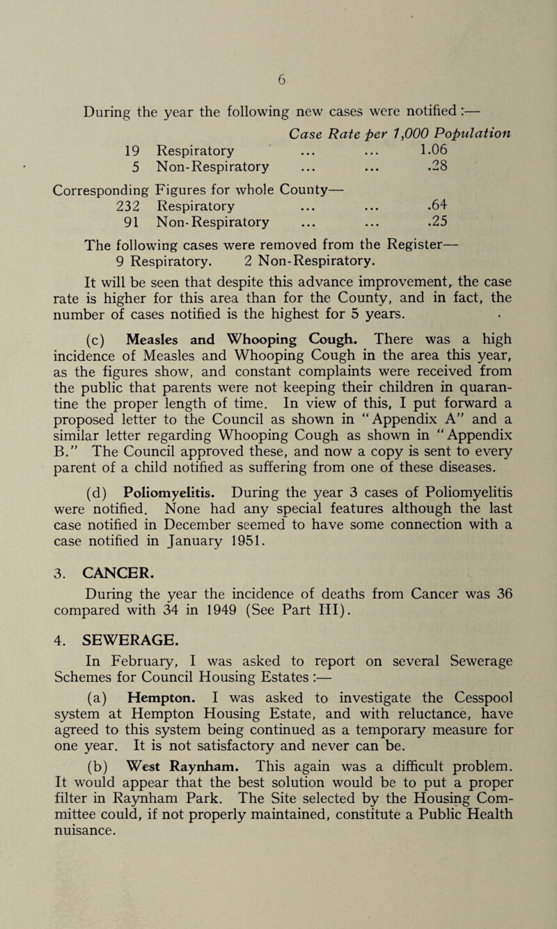 During the year the following new cases were notified :— Case Rate per 1,000 Population 19 Respiratory ... ... 1.06 5 Non-Respiratory ... ... .28 Corresponding Figures for whole County— 232 Respiratory ... ... .64 91 Non-Respiratory ... ... .25 The following cases were removed from the Register— 9 Respiratory. 2 Non-Respiratory. It will be seen that despite this advance improvement, the case rate is higher for this area than for the County, and in fact, the number of cases notified is the highest for 5 years. (c) Measles and Whooping Cough. There was a high incidence of Measles and Whooping Cough in the area this year, as the figures show, and constant complaints were received from the public that parents were not keeping their children in quaran¬ tine the proper length of time. In view of this, I put forward a proposed letter to the Council as shown in “Appendix A” and a similar letter regarding Whooping Cough as shown in “Appendix B.” The Council approved these, and now a copy is sent to every parent of a child notified as suffering from one of these diseases. (d) Poliomyelitis. During the year 3 cases of Poliomyelitis were notified. None had any special features although the last case notified in December seemed to have some connection with a case notified in January 1951. 3. CANCER. During the year the incidence of deaths from Cancer was 36 compared with 34 in 1949 (See Part III). 4. SEWERAGE. In February, I was asked to report on several Sewerage Schemes for Council Housing Estates :— (a) Hempton. I was asked to investigate the Cesspool system at Hempton Housing Estate, and with reluctance, have agreed to this system being continued as a temporary measure for one year. It is not satisfactory and never can be. (b) West Raynham. This again was a difficult problem. It would appear that the best solution would be to put a proper filter in Ra5mham Park. The Site selected by the Housing Com¬ mittee could, if not properly maintained, constitute a Public Health nuisance.