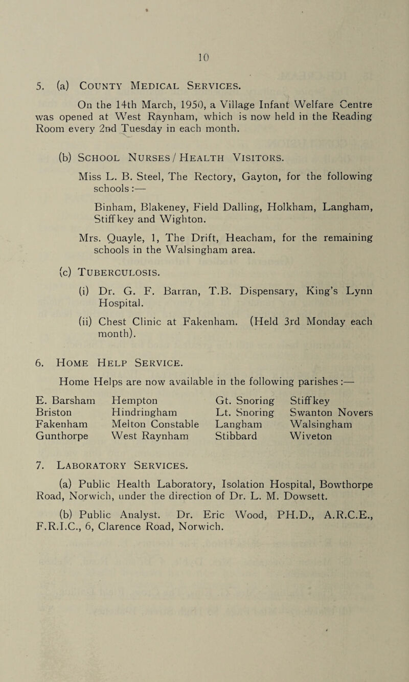 5. (a) County Medical Services. On the 14th March, 1950, a Village Infant Welfare Centre was opened at W'^est Raynham, which is now held in the Reading Room every 2nd Tuesday in each month. (b) School Nurses / Health Visitors. Miss L. B. Steel, The Rectory, Gayton, for the following schools:— Binham, Blakeney, Field Dalling, Holkham, Langham, Stiffkey and Wighton. Mrs. Quayle, 1, The Drift, Heacham, for the remaining schools in the Walsingham area. (c) Tuberculosis. (i) Dr. G. F. Barran, T.B. Dispensary, King’s Lynn Hospital. (ii) Chest Clinic at Fakenham. (Held 3rd Monday each month). 6. Home Help Service. Home Helps are now available in the following parishes:— E. Barsham Briston Fakenham Gunthorpe Hempton Hindringham Melton Constable West Raynham Gt. Snoring Lt. Snoring Langham Stibbard Stiffkey Swanton Novers Walsingham W4veton 7. Laboratory Services. (a) Public Health Laboratory, Isolation Hospital, Bowthorpe Road, Norwich, under the direction of Dr. L. M. Dowsett. (b) Public Analyst. Dr. Eric Wood, PH.D., A.R.C.E., F.R.I.C., 6, Clarence Road, Norwich.