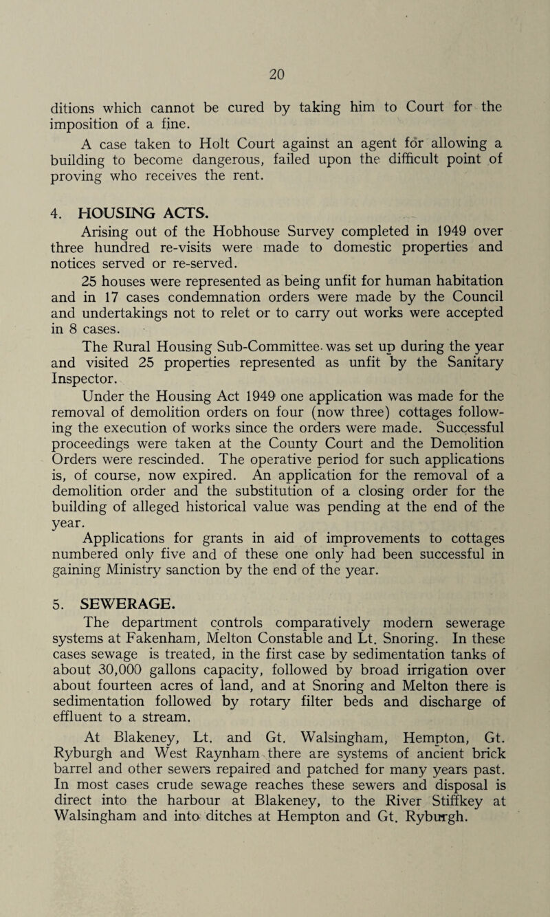 ditions which cannot be cured by taking him to Court for the imposition of a fine. A case taken to Holt Court against an agent for allowing a building to become dangerous, failed upon the difficult point of proving who receives the rent. 4. HOUSING ACTS. Arising out of the Hobhouse Survey completed in 1949 over three hundred re-visits were made to domestic properties and notices served or re-served. 25 houses were represented as being unfit for human habitation and in 17 cases condemnation orders were made by the Council and undertakings not to relet or to carry out works were accepted in 8 cases. The Rural Housing Sub-Committee- was set up during the year and visited 25 properties represented as unfit by the Sanitary Inspector. Under the Housing Act 1949 one application was made for the removal of demolition orders on four (now three) cottages follow¬ ing the execution of works since the orders were made. Successful proceedings were taken at the County Court and the Demolition Orders were rescinded. The operative period for such applications is, of course, now expired. An application for the removal of a demolition order and the substitution of a closing order for the building of alleged historical value was pending at the end of the year. Applications for grants in aid of improvements to cottages numbered only five and of these one only had been successful in gaining Ministry sanction by the end of the year. 5. SEWERAGE. The department controls comparatively modem sewerage systems at Fakenham, Melton Constable and Lt. Snoring. In these cases sewage is treated, in the first case by sedimentation tanks of about 30,000 gallons capacity, followed by broad irrigation over about fourteen acres of land, and at Snoring and Melton there is sedimentation followed by rotary filter beds and discharge of effluent to a stream. At Blakeney, Lt. and Gt. Walsingham, Hempton, Gt. Ryburgh and West Raynham there are systems of ancient brick barrel and other sewers repaired and patched for many years past. In most cases crude sewage reaches these sewers and disposal is direct into the harbour at Blakeney, to the River Stitfkey at Walsingham and into- ditches at Hempton and Gt. Ryburgh.