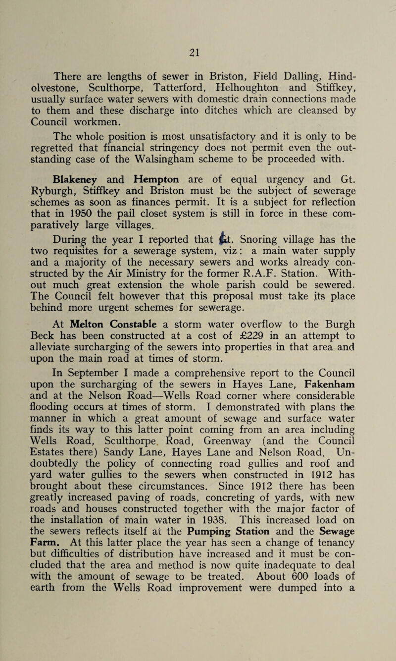 There are lengths of sewer in Briston, Field Dalling, Hind- olvestone, Sculthorpe, Tatterford, Helhoughton and Stiffkey, usually surface water sewers with domestic drain connections made to them and these discharge into ditches which are cleansed by Council workmen. The whole position is most unsatisfactory and it is only to be regretted that financial stringency does not permit even the out¬ standing case of the Walsingham scheme to be proceeded with. Blakeney and Hempton are of equal urgency and Gt. Ryburgh, Stiffkey and Briston must be the subject of sewerage schemes as soon as finances permit. It is a subject for reflection that in 1950 the pail closet system is still in force in these com¬ paratively large villages. During the year I reported that j^. Snoring village has the two requisites for a sewerage system, viz; a main water supply and a majority of the necessary sewers and works already con¬ structed by the Air Ministry for the former R.A.F. Station. With¬ out much great extension the whole parish could be sewered. The Council felt however that this proposal must take its place behind more urgent schemes for sewerage. At Melton Constable a storm water overflow to the Burgh Beck has been constructed at a cost of £229 in an attempt to alleviate surcharging of the sewers into properties in that area and upon the main road at times of storm. In September I made a comprehensive report to the Council upon the surcharging of the sewers in Hayes Lane, Fakenham and at the Nelson Road—Wells Road corner where considerable flooding occurs at times of storm. I demonstrated with plans the manner in which a great amount of sewage and surface water finds its way to this latter point coming from an area including Wells Road, Sculthorpe. Road, Greenway (and the Council Estates there) Sandy Lane, Hayes Lane and Nelson Road. Un¬ doubtedly the policy of connecting road gullies and roof and yard water gullies to the sewers when constructed in 1912 has brought about these circumstances. Since 1912 there has been greatly increased paving of roads, concreting of yards, with new roads and houses constructed together with the major factor of the installation of main water in 1938. This increased load on the sewers reflects itself at the Pumping Station and the Sewage Farm. At this latter place the year has seen a change of tenancy but difficulties of distribution have increased and it must be con¬ cluded that the area and method is now quite inadequate to deal with the amount of sewage to be treated. About 600 loads of earth from the Wells Road improvement were dumped into a