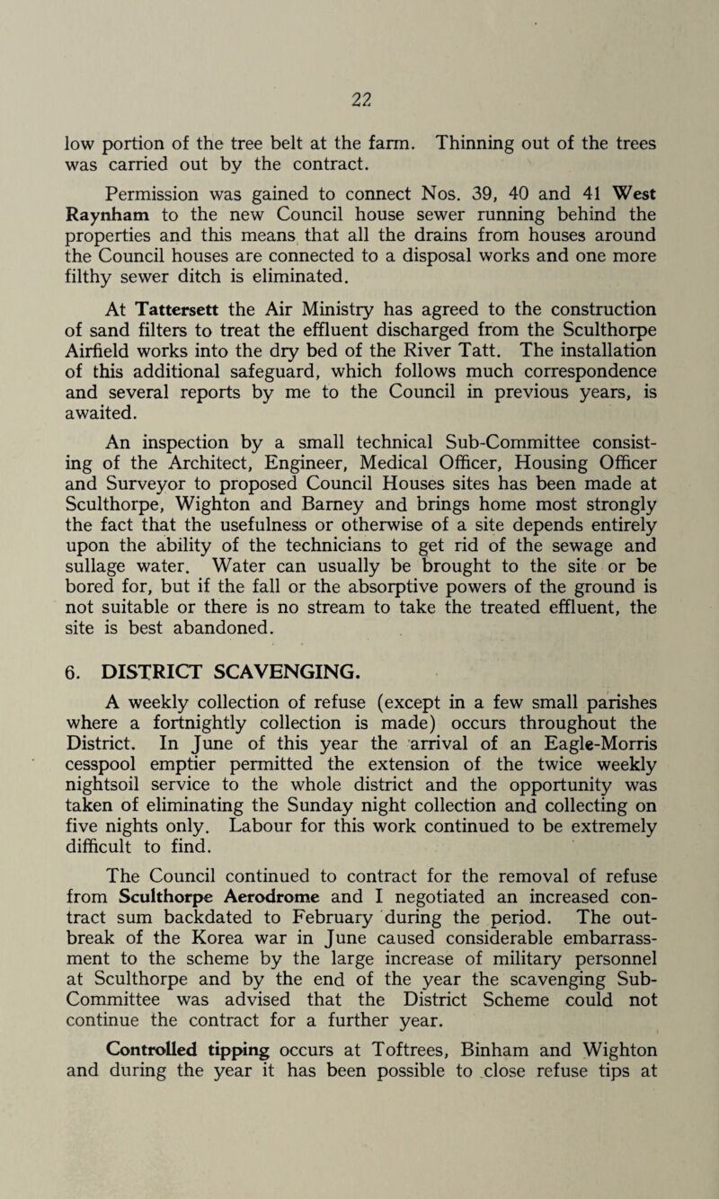 low portion of the tree belt at the farm. Thinning out of the trees was carried out by the contract. Permission was gained to connect Nos. 39, 40 and 41 West Raynham to the new Council house sewer running behind the properties and this means, that all the drains from houses around the Council houses are connected to a disposal works and one more filthy sewer ditch is eliminated. At Tattersett the Air Ministry has agreed to the construction of sand filters to treat the effluent discharged from the Sculthorpe Airfield works into the dry bed of the River Tatt. The installation of this additional safeguard, which follows much correspondence and several reports by me to the Council in previous years, is awaited. An inspection by a small technical Sub-Committee consist¬ ing of the Architect, Engineer, Medical Officer, Housing Officer and Surveyor to proposed Council Houses sites has been made at Sculthorpe, Wighton and Barney and brings home most strongly the fact that the usefulness or otherwise of a site depends entirely upon the ability of the technicians to get rid of the sewage and sullage water. Water can usually be brought to the site or be bored for, but if the fall or the absorptive powers of the ground is not suitable or there is no stream to take the treated effluent, the site is best abandoned. 6. DISTRICT SCAVENGING. A weekly collection of refuse (except in a few small parishes where a fortnightly collection is made) occurs throughout the District. In June of this year the arrival of an Eagle-Morris cesspool emptier permitted the extension of the twice weekly nightsoil service to the whole district and the opportunity was taken of eliminating the Sunday night collection and collecting on five nights only. Labour for this work continued to be extremely difficult to find. The Council continued to contract for the removal of refuse from Sculthorpe Aerodrome and I negotiated an increased con¬ tract sum backdated to February during the period. The out¬ break of the Korea war in June caused considerable embarrass¬ ment to the scheme by the large increase of military personnel at Sculthorpe and by the end of the year the scavenging Sub- Committee was advised that the District Scheme could not continue the contract for a further year. Controlled tipping occurs at Toftrees, Binham and Wighton and during the year it has been possible to .close refuse tips at