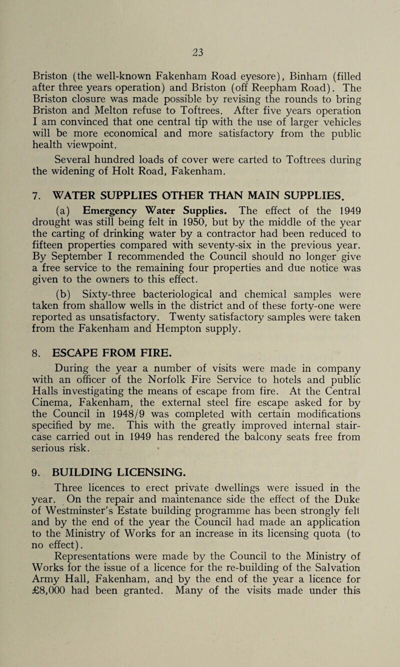 Briston (the well-known Fakenham Road eyesore), Binham (filled after three years operation) and Briston (off Reepham Road). The Briston closure was made possible by revising the rounds to bring Briston and Melton refuse to Toftrees. After five years operation I am convinced that one central tip with the use of larger vehicles will be more economical and more satisfactory from the public health viewpoint. Several hundred loads of cover were carted to Toftrees during the widening of Holt Road, Fakenham. 7. WATER SUPPLIES OTHER THAN MAIN SUPPLIES. (a) Emergency Water Supplies. The effect of the 1949 drought was still being felt in 1950, but by the middle of the year the carting of drinking water by a contractor had been reduced to fifteen properties compared with seventy-six in the previous year. By September I recommended the Council should no longer give a free service to the remaining four properties and due notice was given to the owners to this effect. (b) Sixty-three bacteriological and chemical samples were taken from shallow wells in the district and of these forty-one were reported as unsatisfactory. Twenty satisfactory samples were taken from the Fakenham and Hempton supply. 8. ESCAPE FROM FIRE. During the year a number of visits were made in company with an officer of the Norfolk Fire Service to hotels and public Halls investigating the means of escape from fire. At the Central Cinema, Fakenham, the external steel fire escape asked for by the Council in 1948/9 was completed with certain modifications specified by me. This with the greatly improved internal stair¬ case carried out in 1949 has rendered the balcony seats free from serious risk. 9. BUILDING LICENSING. Three licences to erect private dwellings were issued in the year. On the repair and maintenance side the effect of the Duke of Westminster’s Estate building programme has been strongly fell and by the end of the year the Council had made an application to the Ministry of Works for an increase in its licensing quota (to no effect). Representations were made by the Council to the Ministry of Works for the issue of a licence for the re-building of the Salvation Army Hall, Fakenham, and by the end of the year a licence for £8,000 had been granted. Many of the visits made under this
