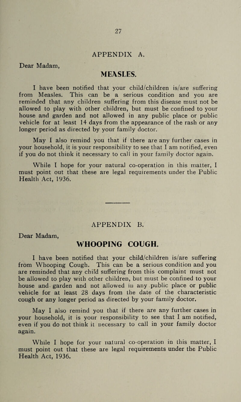 APPENDIX A. Dear Madam, MEASLES. I have been notified that your child/children is/are suffering from Measles. This can be a serious condition and you are reminded that any children suffering from this disease must not be allowed to play with other children, but must be confined to your house and garden and not allowed in any public place or public vehicle for at least 14 days from the appearance of the rash or any longer period as directed by your family doctor. May I also remind you that if there are any further cases in your household, it is your responsibility to see that I am notified, even if you do not think it necessary to call in your family doctor again. While I hope for your natural co-operation in this matter, I must point out that these are legal requirements under the Public Health Act, 1936. APPENDIX B. Dear Madam, WHOOPING COUGH. I have been notified that your child/children is/are suffering from Whooping Cough. This can be a serious condition and you are reminded that any child suffering from this complaint must not be allowed to play with other children, but must be confined to your house and. garden and not allowed in any .public place or public vehicle for at least 28 days from the date of the characteristic cough or any longer period as directed by your family doctor. May I also remind you that if there are any further cases in your household, it is your responsibility to see that I am notified, even if you do not think it necessary to call in your family doctor again. While I hope for your natural co-operation in this matter, I must point out that these are legal requirements under the Public Health Act, 1936.