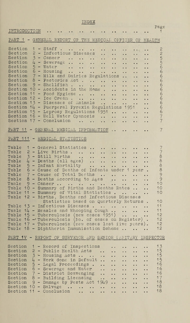 INDEX Page INTRODUCTION . 1 PART 1 - GENERAL REPORT OP THE MEDICAL OIF'ICER OP HEALTH Section 1 - Staff.. . . 2 Section 2 - Infectious Diseases .. .. 2 Section 3 - Cancer . 5 Section 4 - Sewerage. 5 Section 5 - Water .. . . 6 Section 6 - Housing . 6 Section 7 - Milk and Dairies Regulations. 6 Section 8 - Factories Act . . „ . .. 6 Section 9 - Shellfish . . . 6 Section 10 - Accidents in the Home. 6 Section 11 - Food Hygiene . . 6 Section 12 - Ice Cream. 6 Section 13 - Diseases of Animals „ . . 6 Section 14 - Puerperal Pyrexia Regulations 1951 .. 6 Section 15 - Leprosy Regulations 1951 . 6 Section 16 - Well Water Cyanosis . . .. .. „ . .. 7 Section 17 ~ Conclusion .. . . ... .. 7 PkRT 11 - GENERAL MEDICAL INFORMATION .. 7 PaRT 111 - MEDICAL STATISTICS Table 1 - General Statistics. 7 Table 2 - Live Births. . . .. 7 Table 3 - Still Births .. .. .. 8 Table 4 - Deaths (all ages) . 8 Table 5 - Infant Mortality . 8 Table 6 - Cause of Deaths of Infants under 1 year . 8 Table 7 - Cause of Total Deaths .. . . 9 Table 8 - Deaths According to Ages .. . . 9 Table 9 - Cancer. 10 Table 10 - Summary of Births and Deaths Rates .. .. 10 Table 11 - Summary of Vital Statistics. 10 Table 12 - Births, Deaths and Infectious Diseases Statistics based on Quarterly Returns . 10 Table 13 - Infectious Diseases . . . 11 Table 14 - Measles and Whooping Cough. 11 Table 15 - Tuberculosis (new cases 1951) . 12 Table 16 -'Tuberculosis (No. of cases on Register) . 12 Table 17 - Tuberculosis (new cases last five years). 12 Table 18 - Diphtheria Immunisation Scheme . 12 PART IV - REPORT OF SURVEYOR rJD SENIOR £. AN IT ARY INSPECTOR Section 1 - Record of Inspections .. .. .. .. 13 Section 2 - Public Health Acts . 15 Section 3 - Housing Acts. 15 Section 4 - Work done in Default. 15 Section 5 - Legal Proceedings . 16 Section 6 - Sewerage and Water . 16 Section 7 - District Scavenging .. 16 Section 8 - Building Licensing . 17 Section 9 - Damage by Pests Act 1 949 . 18 Section 10 - Salvage. 18 Section 11 - Conclusion . 18