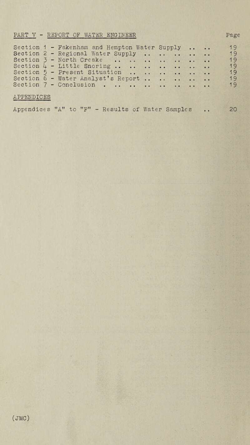 PART V - REPORT OF WATER ENGINEER Page Section 1 - Fakenham and Hempton Water Supply .. .. 19 Section 2 - Regional Water Supply .. . . 19 Section 3 - North Creake .. . . . 19 Section 4 - Little Snoring. 19 Section 5 - Present Situation . 19 Section 6 - Water Analyst’s Report .. .. 19 Section 7 - Conclusion. 19 APPENDICES Appendices A to F - Results of Water Samples .. 20 (JMC)