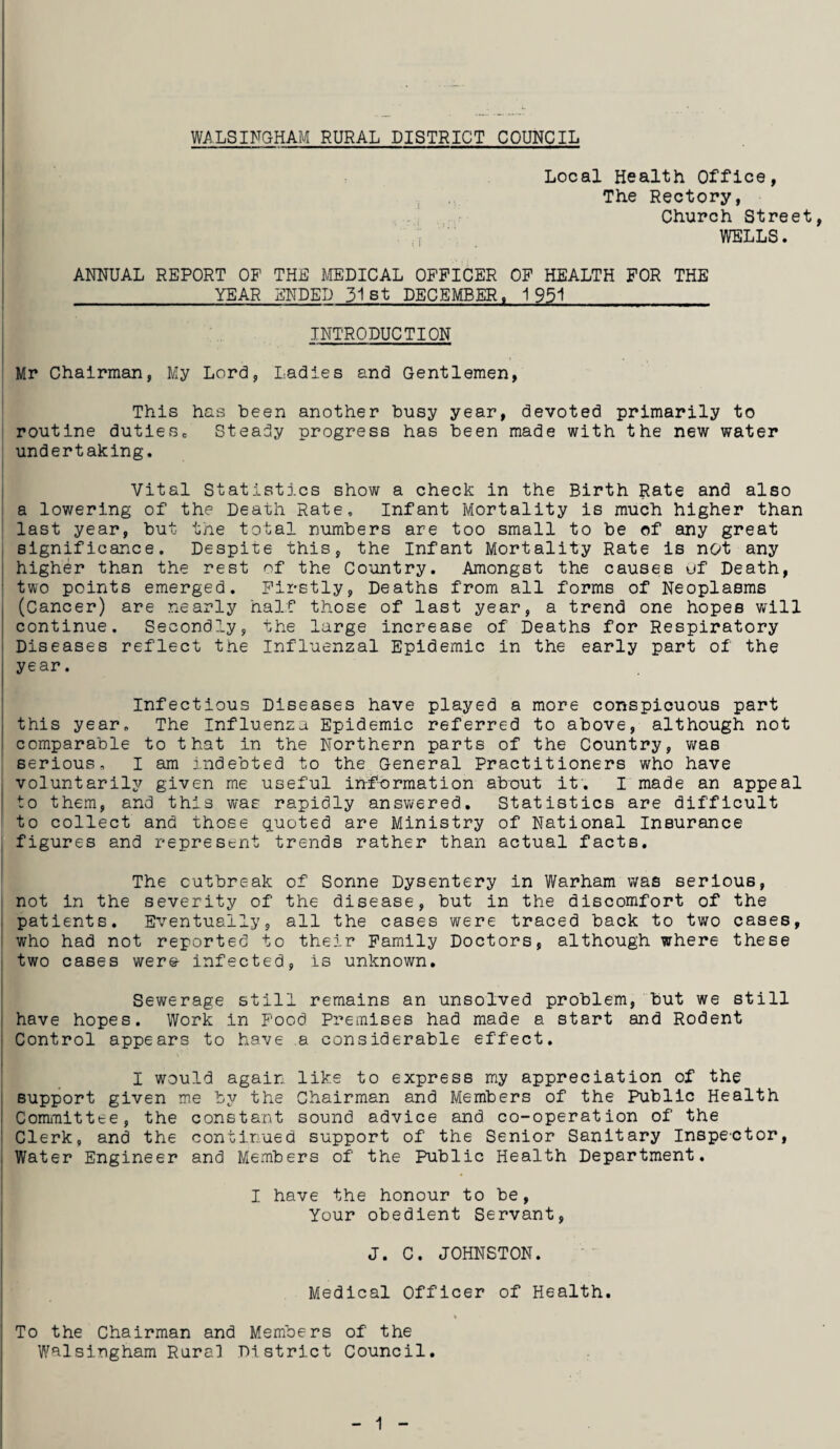 WALSINGHAM RURAL DISTRICT COUNCIL T Local Health Office, The Rectory, Church Street, WELLS. ANNUAL REPORT OP THE MEDICAL OFFICER OF HEALTH FOR THE YEAR ENDED 31st DECEMBER, 1951 INTRODUCTION Mr Chairman, My Lord, Ladies and Gentlemen, This has been another busy year, devoted primarily to routine dutiesc Steady progress has been made with the new water undertaking. Vital Statistics show a check in the Birth Rate and also a lowering of the Death Rate, Infant Mortality is much higher than last year, but the total numbers are too small to be of any great significance. Despite this, the Infant Mortality Rate is not any | higher than the rest of the Country. Amongst the causes uf Death, two points emerged. Firstly, Deaths from all forms of Neoplasms (Cancer) are nearly half those of last year, a trend one hopes will continue. Secondly, the large increase of Deaths for Respiratory Diseases reflect the Influenzal Epidemic in the early part of the j year. Infectious Diseases have played a more conspicuous part this year. The Influenza Epidemic referred to above, although not comparable to that in the Northern parts of the Country, was serious, I am indebted to the General Practitioners who have voluntarily given me useful information about it. I made an appeal to them, and this was rapidly answered. Statistics are difficult to collect and those quoted are Ministry of National Insurance figures and represent trends rather than actual facts. The outbreak of Sonne Dysentery in Warham was serious, not in the severity of the disease, but in the discomfort of the patients. Eventually, all the cases were traced back to two cases, who had not reported to their Family Doctors, although where these two cases were- infected, is unknown. Sewerage still remains an unsolved problem, but we still have hopes. Work in Food Premises had made a start and Rodent Control appears to have a considerable effect. I would again like to express my appreciation of the support given me by the Chairman and Members of the Public Health Committee, the constant sound advice and co-operation of the Clerk, and the continued support of the Senior Sanitary Inspector, Water Engineer and Members of the Public Health Department. I have the honour to be, Your obedient Servant, J. C. JOHNSTON. Medical Officer of Health. To the Chairman and Members of the Walsingham Rural District Council.