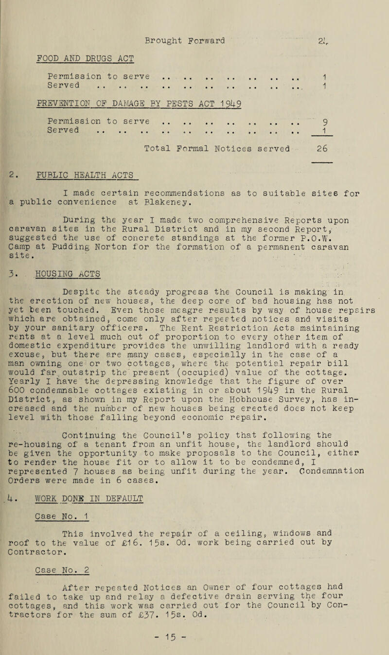 Brought Forward 21 FOOD AND DRUGS ACT Permission to serve . Served . PREVENTION OF DAMAGE BY PESTS ACT 1949 Permission to serve . Served .. Total Formal Notices served 1 1 2. PUBLIC HEALTH ACTS I made certain recommendations as to suitable sites for a public convenience at Blakeney. Luring the year I made two comprehensive Reports upon caravan sites in the Rural District and in my second Report, suggested the use of' concrete standings at the former P.O.W. Camp at Pudding Norton for the formation of a permanent caravan site. 3. HOUSING ACTS Despite the steady progress the Council is making in. the erection of new houses, the deep core of bad housing has not yet been touched. Even those meagre results by way of house repairs which are obtained, come only after repeated notices and visits by your sanitary officers. The Rent Restriction Acts maintaining rents at a level much out of proportion to every other item of domestic expenditure provides the unwilling landlord with a ready excuse, but there are many cases, especially in the case of a man owning one or two cottages, where the potential repair bill would far outstrip the present (occupied) value of the cottage. Yearly I have the depressing knowledge that the figure of over 600 condemnable cottages existing in or about 1949 in the Rural District, as shown in my Report upon the Hobhouse Survey, has in¬ creased and the number of new houses being erected does not keep level with those falling beyond economic repair. Continuing the Council’s policy that following the re-housing of a tenant from an unfit house, the landlord should be given the opportunity to make proposals to the Council, either to render the house fit or to allow it to be condemned, I represented 7 houses as being unfit during the year. Condemnation Orders were made in 6 cases. .4. WORK DONS IN DEFAULT Case No. 1 This involved the repair of a ceiling, windows and roof to the value of £16. 15s. Od. work being carried out by Contractor. Case No. 2 After repeated Notices an Owner of four cottages had failed to take up and relay a defective drain serving the four cottages, and this work was carried out for the Council by Con¬ tractors for the sum of £37* 15s. Od.
