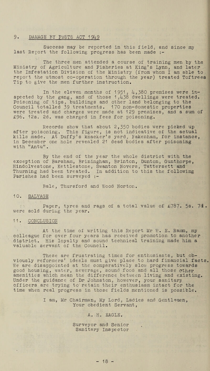 9. DAMAGE BY PESTS ACT 1949 Success may be reported in this field, and since my last Report the following progress has been made The three men attended a course of training men by the Ministry of Agriculture and Fisheries at King's Lynn, and later the Infestation Division of the Ministry (from whom I am able to report the utmost co-operation through the year) treated Toftrees Tip to give the men further instruction. In the eleven months of 1951? 4?380 premises were in¬ spected by the gang, and of those 1,438 dwellings were treated. Poisoning of tips, buildings and other land belonging to the Council totalled 39 treatments. 170 non-domestic properties were treated and charges were made at 129 premises, and a sum of £96. 12s. 2d. was charged in fees for poisoning. Records show that about 2,350 bodies were picked up after poisoning. This figure, is not indicative of the actual kills made. At Duffy’s knacker’s yard, Fakenham, for instance, in December one hole revealed 21 dead bodies after poisoning with ”Antu. By the end of the year the whole district with the exception of Barsham, Briningham, Brinton, Dunton, Gunthorpe, Hindolvestone, Kettlestone, Swanton Novers, Tattersett and Thurning had been treated. In addition to this the following Parishes had been surveyed :- Bale, Thursford and Wood Norton. 10. SALVAGE m Paper, tyres and rags of a total value of £787. 5s. 7a. were sold during the year. 11. CONCLUSION At the time of writing this Report Mr W. E. Rarrm, my colleague for over four years has received promotion to another district. His loyalty and sound technical training made him a valuable servant of the Council. These are frustrating times for enthusiasts, but ob¬ viously reformers' ideals must give place to hard financial facts. We are disappointed at the comparatively slow progress towards good housing, water, sewerage, sound food and- all those other amenities which mean the difference between living and existing. Under the guidance of Dr Johnston, however, your sanitary officers are trying to’retain their enthusiasm intact for the time when real progress in those fields mentioned is possible. I am, Mr Chairman, My Lord, Ladies and Gentlemen, Your obedient Servant, A. H. EAGLE. Surveyor and Senior Sanitary Inspector