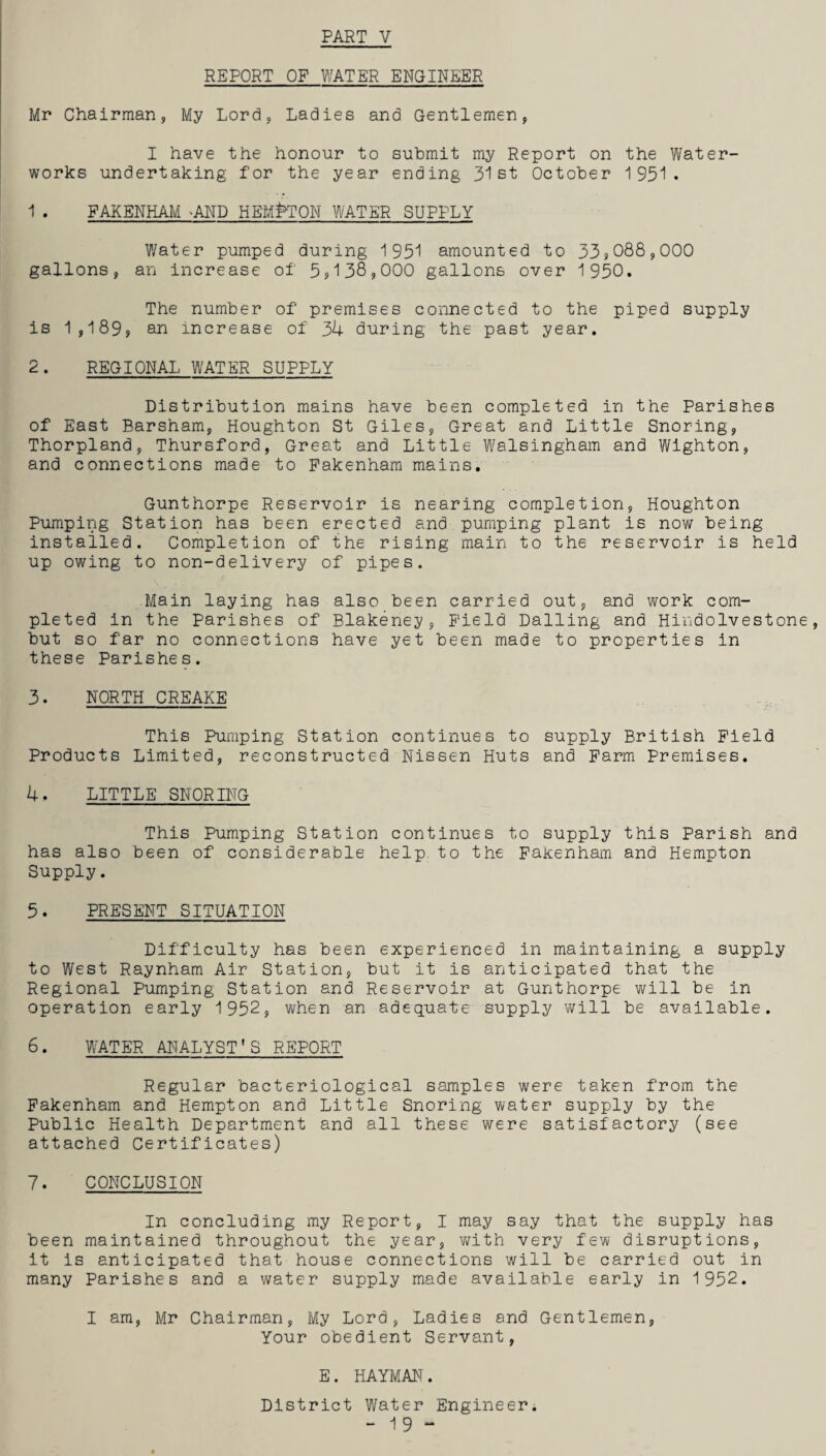 REPORT OF WATER ENGINEER Mr Chairman, My Lord, Ladies and Gentlemen, I have the honour to submit my Report on the Water¬ works undertaking for the year ending 31st October 1951. 1 . FAKENHAM -AND HEMPTON WATER SUPPLY Water pumped during 1951 amounted to 33,088,000 gallons, an increase of 5?138?000 gallons over 1950. The number of premises connected to the piped supply is 1,189, an increase of 34 during the past year. 2. REGIONAL WATER SUPPLY Distribution mains have been completed in the Parishes of East Barsham, Houghton St Giles, Great and Little Snoring, Thorpland, Thursford, Great and Little Walsingham and Wighton, and connections made to Pakenham mains. Gunthorpe Reservoir is nearing completion, Houghton Pumping Station has been erected and pumping plant is now being installed. Completion of the rising main to the reservoir is held up owing to non-delivery of pipes. Main laying has also been carried out, and work com¬ pleted in the Parishes of Blakeney, Field Dalling and Hindolvestone but so far no connections have yet been made to properties in these Parishes. 3. NORTH CREAKE This Pumping Station continues to supply British Field Products Limited, reconstructed Nissen Huts and Farm Premises. 4. LITTLE SNORING This Pumping Station continues to supply this Parish and has also been of considerable help, to the Fakenham and Hempton Supply. 5. PRESENT SITUATION Difficulty has been experienced in maintaining a supply to West Raynham Air Station, but it is anticipated that the Regional Pumping Station and Reservoir at Gunthorpe will be in operation early 1952, when an adequate supply will be available. 6. WATER ANALYST'S REPORT Regular bacteriological samples were taken from the Fakenham and Hempton and Little Snoring water supply by the Public Health Department and all these were satisfactory (see attached Certificates) 7. CONCLUSION In concluding my Report, I may say that the supply has been maintained throughout the year, with very few disruptions, it is anticipated that house connections will be carried out in many Parishes and a water supply made available early in 1952. I am, Mr Chairman, My Lord, Ladies and Gentlemen, Your obedient Servant, E. HAYMAN. District Water Engineer. -19“