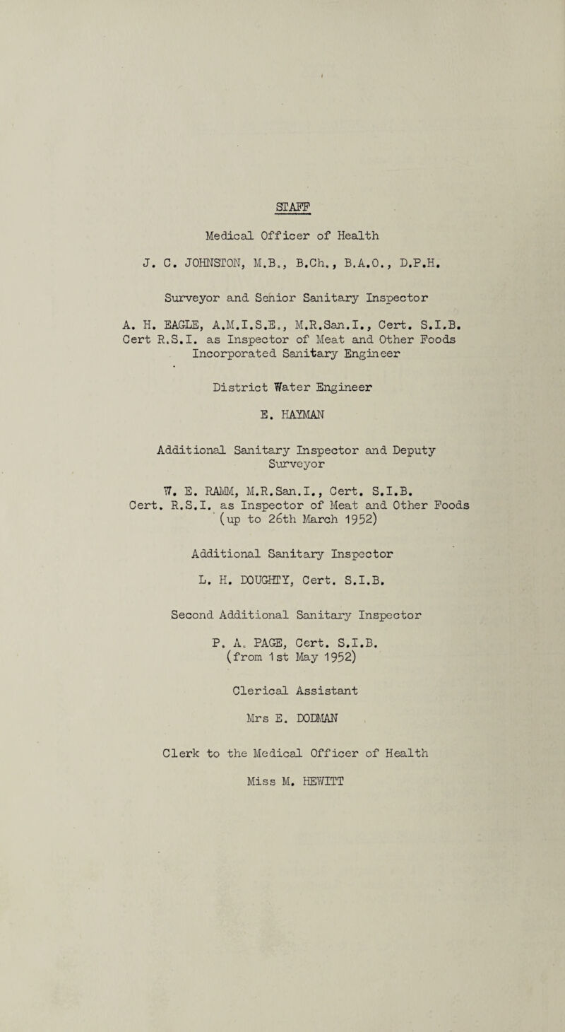STAFF Medical Officer of Health J. C. JOHNSTON, M.B., B.Ch., B.A.O., D.P.H. Surveyor and Senior Sanitary Inspector A. H. EAGLE, A.M.I.S.E., M.R.San.I., Cert. S.I.B. Cert R.S.I. as Inspector of Meat and Other Foods Incorporated Sanitary Engineer District Water Engineer E. HAYMAN Additional Sanitary Inspector and Deputy Surveyor W, E. RAMM, M.R.San.I., Cert. S.I.B. Cert. R.S.I. as Inspector of Meat and Other Foods (up to 26th March 1952) Additional Sanitary Inspector L. H. DOUGHTY, Cert. S.I.B. Second Additional Sanitary Inspector P. A. PAGE, Cert. S.I.B. (from 1st May 1952) Clerical Assistant Mrs E. DODMAN Clerk to the Medical Officer of Health