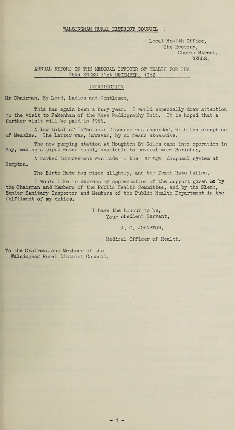 WALSINGHAM RURAL DISTRICT COUNCIL Local Health Office, The Rectory, Church Street, ’WELLS. ANNUAL REPORT OP THE MEDICAL OFFICER OF HEALTH FOR THE TEAR ENDED 31st DECEMBER, 1952 INTRODUCTION Mr Chairman, My Lord, Ladies and Gentlemen, This has again been a busy year. I would especially draw attention to the visit to Fakenham of the Mass Radiography Unit. It is hoped that a further visit will be paid in 1954. A low total of Infectious Diseases was recorded, with the exception of Measles. The latter was, however, by no means excessive. The new pumping station at Houghton St Giles came into operation in May, making a piped water supply available to several more Parishes. A marked improvement was made to the sewage disposal system at Hempton. The Birth Rate has risen slightly, and the Death Rate fallen. I would like to express my appreciation of the support given mp by the Chairman and Members of the Public Health Committee, and by the Clerk, Senior Sanitary Inspector and Members of the Public Health Department in the fulfilment of my duties. I have the honour to be, Your obedient Servant, J. C. JOHNSTON. Medical Officer of Health. To the Chairman and Members of the Walsingham Rural District Council.