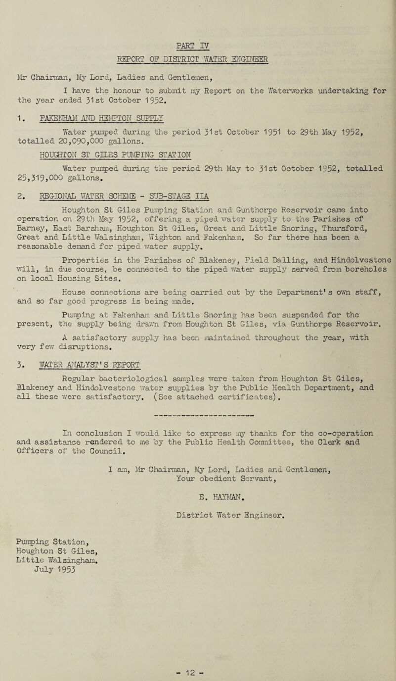 REPORT OP DISTRICT WATER ENGINEER Mr Chairman, My Lord, Ladies and Gentlemen, I have the honour to submit my Report on the Waterworks undertaking for the year ended 31 st October 1 952. 1. FAKENHAM AND HEMFTON SUPPLY Water pumped during the period 31st October 1951 to 29th May 1952, totalled 20,090,000 gallons. HOUGHTON ST GILES PUMPING STATION Water pumped during the period 29th May to 31st October 1952, totalled 25,319,000 gallons. 2. REGIONAL WATER SCHEME - SUE-STAGE IIA Houghton St Giles Pumping Station and Gunthorpe Reservoir came into operation on 29th May 1952, offering a piped water supply to the Parishes of Barney, East Bar sham, Houghton St Giles, Great and Little Snoring, Thursford, Great and Little Walsingham, Wighton and Fakenham. So far there has been a reasonable demand for piped water supply. Properties in the Parishes of Blakeney, Field Dalling, and Hindolvestone will, in due course, be connected to the piped water supply served from boreholes on local Housing Sites. House connections are being carried out by the Department's own staff, and so far good progress is being made. Pumping at Fakenham and Little Snoring has been suspended for the present, the supply being drawn from Houghton St Giles, via Gunthorpe Reservoir. A satisfactory supply has been maintained throughout the year, with very few disruptions. 3. WATER ANALYST'S REPORT Regular bacteriological samples were taken from Houghton St Giles, Blakeney and Hindolvestone water supplies by the Public Health Department, and all these were satisfactory. (See attached certificates). In conclusion I would like to express my thanks for the co-operation and assistance rendered to me by the Public Health Committee, the Clerk and Officers of the Council. I am, Mr Chairman, My Lord, Ladies and Gentlemen, Your obedient Servant, E. HAYMAN. District Water Engineer. Pumping Station, Houghton St Giles, Little Walsingham. July 1953