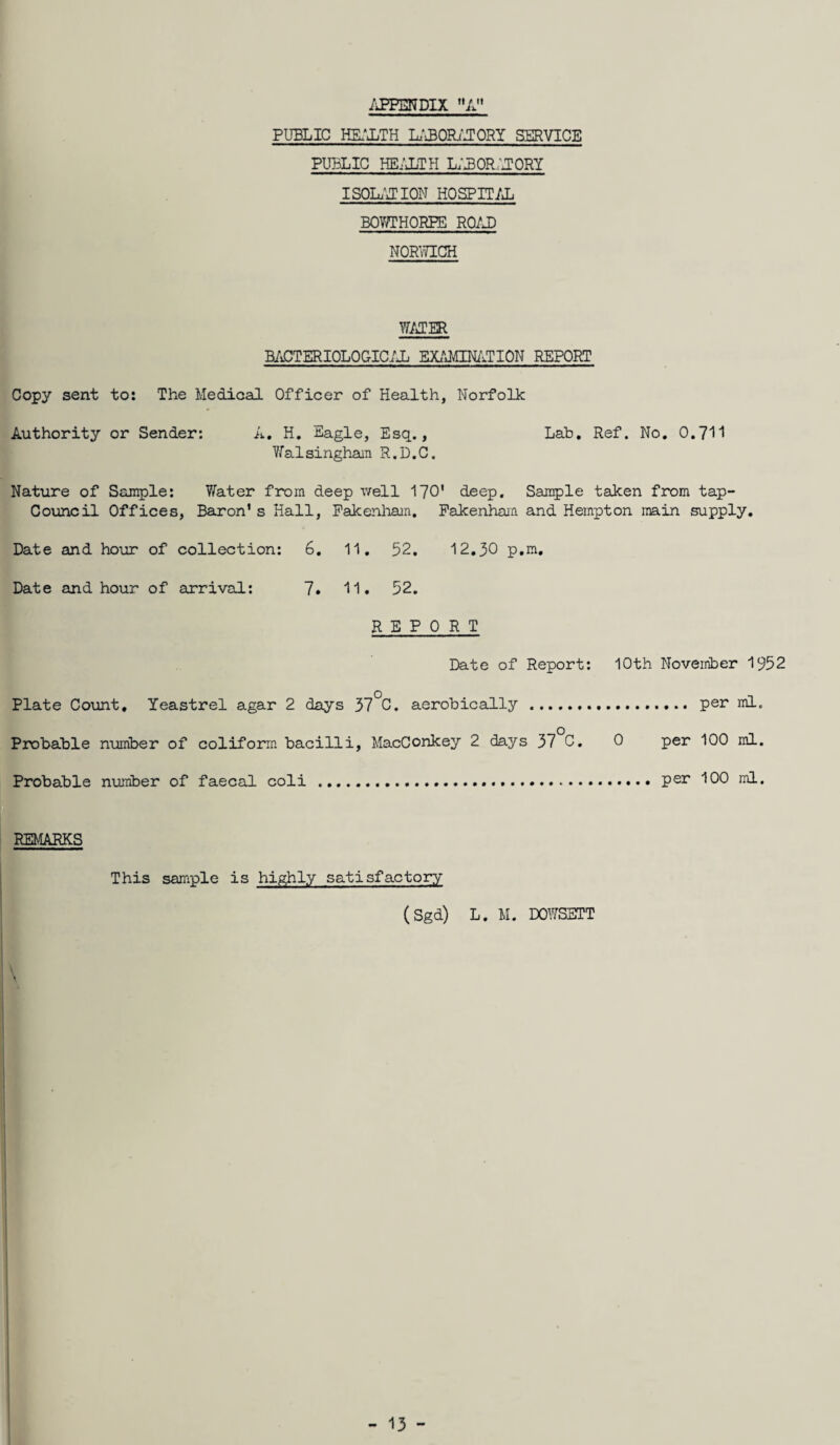 PUBLIC HEALTH LABORATORY SERVICE PUBLIC HEALTH L;L0R:J0RY ISOLATION HOSPITAL BOV/THORPE ROAD NORWICH WATER BACTERIOLOGICAL EXAMINATION REPORT Copy sent to: The Medical Officer of Health, Norfolk Authority or Sender: A. H. Eagle, Esq., Lab. Ref. No. 0.711 Yfalsingham R.D.C. Nature of Sample: 7/ater from deep well 170’ deep. Sample taken from tap- Council Offices, Baron1s Hall, Fakenham. Fakenham and Hempton main supply. Date and hour of collection: 6. 11. 52. 12.30 p.m. Date and hour of arrival: 7. 11. 52. REPORT Date of Report: 10th November 1952 Plate Count, Yeastrel agar 2 days 37°C. aerobically .. per ml. Probable number of coliform bacilli, MacConkey 2 days 37 C. 0 per 100 ml. Probable number of faecal coli ..... per 100 ml. REMARKS This sample is highly satisfactory (Sgd) L. M. DOWSETT