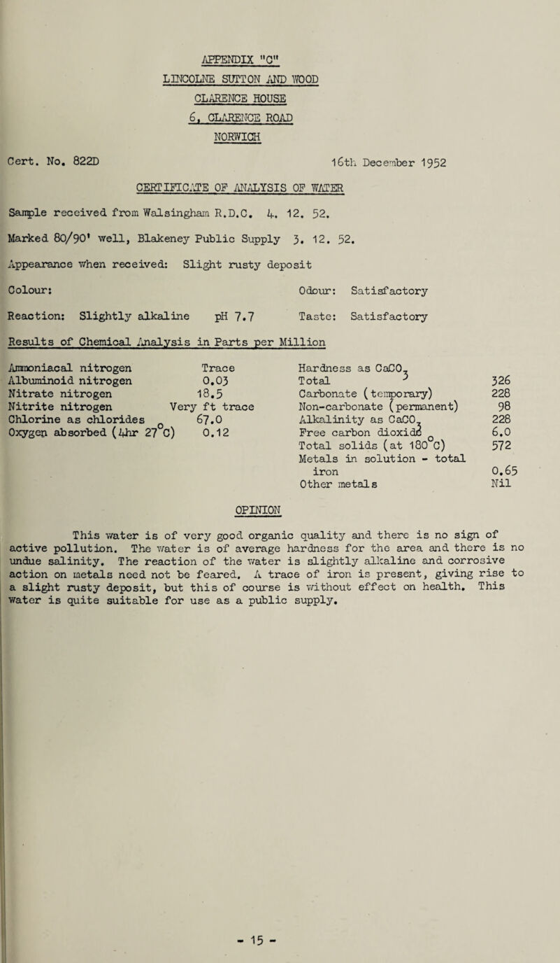 LINCOLNE SUTTON AND WOOD clarence house 6, CLARENCE ROAD NORWICH Cert. No. 822D 16th December 1952 CERTIFICATE OF ANALYSIS OF WATER Sanple received from Walsingham R.D.C. 4. 12. 52. Marked 80/90* well, Blakeney Public Supply 5. 12. 52. Appearance when received: Slight rusty deposit Colour: Odour: Satisfactory Reaction: Slightly alkaline pH 7.7 Taste: Satisfactory Results of Chemical Analysis in Parts per Million 326 228 98 228 6.0 572 0.65 Nil Ammoniacal nitrogen Albuminoid nitrogen Nitrate nitrogen Nitrite nitrogen Chlorine as chlorides Trace 0.03 18.5 Very ft trace 67.0 Oxygen absorbed (4hr 27 C) 0.12 Hardness as CaCO, Total ^ Carbonate (temporary) Non-carbonate (permanent) Alkalinity as CaCO Free carbon dioxide Total solids (at 180 C) Metals in solution - total iron Other metals OPINION This water is of very good organic quality and there is no sign of active pollution. The water is of average hardness for the area and there is no undue salinity. The reaction of the water is slightly alkaline and corrosive action on metals need not be feared. A trace of iron is present, giving rise to a slight rusty deposit, but this of course is without effect on health. This water is quite suitable for use as a public supply.