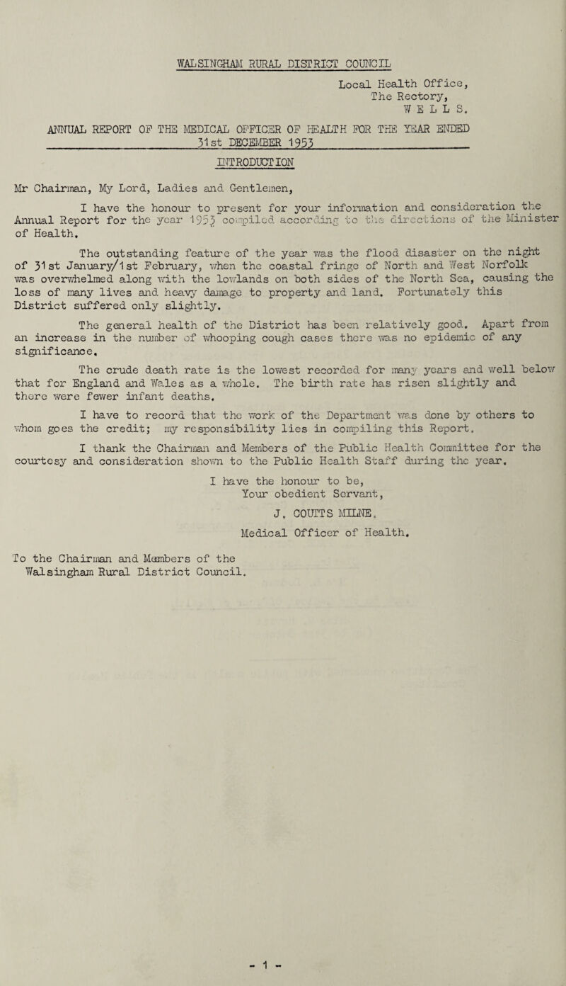 WALSINGHAM RURAL DISTRICT COUNCIL Local Health Office, The Rectory, WELLS. ANNUAL REPORT OP THE MEDICAL OFFICER OF HEALTH FOR THE TEAR ENDED 31st DECEMBER 1953 INTRODUCTION Mr Chairman, My Lord, Ladies and Gentlemen, I have the honour to present for your information and consideration^the Annual Report for the year 1953 compiled according to the directions of the Minister of Health. The outstanding feature of the year was the flood disaster on the night of 31st January/lst February, when the coastal fringe of North and ’West Norfolk was overwhelmed along with the lowlands on both sides of the North Sea, causing the loss of many lives and heavy damage to property and land. Fortunately this District suffered only slightly. The general health of the District has been relatively good. Apart from an increase in the number of whooping cough cases there was no epidemic of any significance. The crude death rate is the lowest recorded for many years and well below that for England and Wales as a whole. The birth rate has risen slightly and there were fewer infant deaths. I have to record that the work of the Department was done by others to whom goes the credit; my responsibility lies in compiling this Report. I thank the Chairman and Members of the Public Health Committee for the courtesy and consideration shown to the Public Health Staff during the year. I have the honour to be, Your obedient Servant, J. COUNTS MILNE. Medical Officer of Health. To the Chairman and Members of the Walsingham Rural District Council.