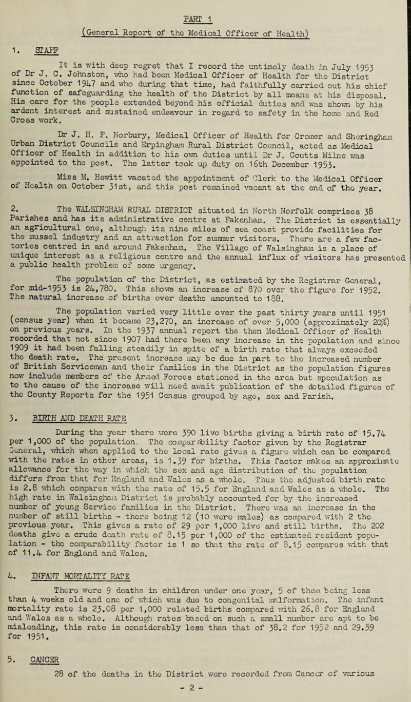 PART 1 (General Report of the Medical Officer of Health) 1. STAFF It is with deep regret that I record the untimely death in July 1953 of Dr J. C. Johnston, who had been Medical Officer of Health for the District since October 19^-7 and who during that time, had faithfully carried out his chief function of safeguarding the health of the District by all means at his disposal. His care for the people extended beyond his official duties and was shown by his ardent interest and sustained endeavour in regard to safety in the home and Red Cross work. Dr J. H. F. Norbury, Medical Officer of Health for Cromer and Sheringham Urban District Councils and Erpingham Rural District Council, acted as Medical Officer of Health in addition to his own duties until Dr J. Coutts Milne was appointed to the post. The latter took up duty on 16th December 1953. Miss M. Hewitt vacated the appointment of Clerk to the Medical Officer of Health on October 31st, and this post remained vacant at the end of the year. 2. _ The WALSINGHAM RURAL DISTRICT situated in North Norfolk comprises 38 Parishes and has its administrative centre at Fakenham. The District is essentially an agricultural one, although its nine miles of sea coast provide facilities for the mussel industry and an attraction for summer visitors. There are a few fac¬ tories centred in and around Fakenham, The Village of Walsingham is a place of unique interest as a religious centre and the annual influx of visitors has presented a public health problem of some urgency. The population of the District, as estimated by the Registrar General, for mid-1953 is 24,780. This shows an increase of 870 over the figure for 1952. The natural increase of births over deaths amounted to 188. The population varied very little over the past thirty years until 1951 (census year) when it became 23,270, an increase of over 5,000 (approximately 2Q^) on previous years. In the 1937 annual report the then Medical Officer of Health recorded that not since 1907 had there been any increase in the population and since 1909 it had been falling steadily in spite of a birth rate that always exceeded the death rate. The present increase may be due in part to the increased number of British Serviceman and their families in the District as the population figures now include members of the Armed Forces stationed in the area but speculation as to the cause of the increase will need await publication of the detailed figures of the County Reports for the 1951 Census grouped by age, sex and Parish. 3. BIRTH AND DEATH RATE During the year there were 390 live births giving a birth rate of 15.74 per 1,000 of the population. The comparability factor given by the Registrar -runoral, which when applied to the local rate gives a figure which can be compared with the rates in other areas, is 1.39 for births. This factor makes an approximate allowance for the way in which the sex and age distribution of the population differs from that for England and Wales as a whole. Thus the adjusted birth rate is 2.8 which compares with the rate of 15.5 for England and Wales as a whole. The high rate in Walsingham District is probably accounted for by the increased number of young Service families in the District. There was an increase in the number of still births - there being 12 (10 were males) as compared with 2 the previous year. This gives a rate of 29 per 1,000 live and still births. The 202 deaths give a crude death rate of 8.15 per 1,000 of the estimated resident popu¬ lation - the comparability factor is 1 so that the rate of 8.15 compares with that of 11.4 for England and Wales. 4. INFANT MORTALITY RATE Thera were 9 deaths in children under one year, 5 of them being less than 4 weeks old and one of v/hich was duo to congenital malformation. The infant mortality rate is 23.08 per 1,000 related births compared with 26.8 for England and Wales as a whole. Although rates based on such a small number are apt to be misleading, this rate is considerably less than that of 38.2 for 1952 and 29.59 for 1951. 5. CANCER 28 of the deaths in the District were recorded from Cancer of various
