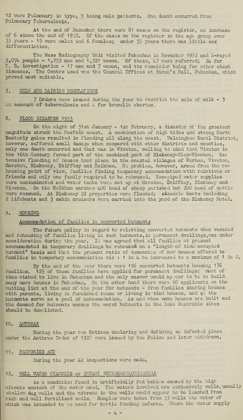 12 were Pulmonary in typo, 9 being male patients. One death occurred from Pulmonary Tuberculosis. At the end of December there were 8l cases on the register, an increase of 6 since the end of. 1952. Of the cases on the register in the age group over 35 years - 19 v/ere males and 6 females; under 35 years there was little sex differentiation. The Mass Radiography Unit visited Fakenham in November 1952 and X-rayed 3*074 people - 1,753 men and 1,321 women. Of these, 47 were referred; 24 for T. B, investigation - 17 men and 7 women, and the remainder being for other chest diseases. The Centre used was the Council Offices at Baron's Hall, Fakenham, which proved most suitable. 7. MILK AND DAIRIES REGULATIONS 7 Orders v/ere issued during the year to restrict the sale of milk - 3 on account of tuberculosis and 4 for brucella abortus. 8. FLOOD DISASTER 1953 On the night of 31st January - 1st February, a disaster of the greatest magnitude struck the Norfolk coast. A combination of high tides and strong North Easterly gales resulted in flooding all along the coast. Walsingham Rural District, hov/ever, suffered small damage when compared with other districts and counties, only one death occurred and that was in Wiveton, calling to mind that Wiveton in the 16th Century formed part of the combined port of Blakeney-Cley-Wiveton. Ex¬ tensive flooding of houses took place in the coastal villages of Warham, Wiveton, Morston, Blakeney, Stiffkey and Holkhain. No problem, however, arose from the re¬ housing point of view, families finding temporary accommodation with relatives or friends and only one family required to be rehoused. Non-piped water supplies v/ere contaminated and water tanks v/ere set up at Morston, Stiffkey, Blakeney and Wiveton. On the Holkham marshes 400 head of sheep perished but 200 head of cattle v/ere rescued. At Blakeney 22 properties were flooded; sizeable boats including 2 lifeboats and 3 cabin cruisers were carried into the yard of the Blakeney Hotel, 9. HOUSING Accommodation of families in converted hutments The future policy in regard to reletting converted hutments when vacated and rehousing of families living in such hutments,in permanent dwellings,was under consideration during the year. It was agreed that all families at present accommodated in temporary dwellings be rehoused on a length of time occupied hutment basis and tliat the present ratio of tenancies of new houses offered to families in temporary accommodation viz : 1 in 4 be increased to a maximum of 1 in 2. By the end of the year there v/ere 196 converted hutments housing 176 families. 125 of these families have applied for permanent dwellings; most of them wished to live in Fakenham and the only answer would ap /ear to be to build many more houses in Fakenham. On the other hand there were 60 applicants on the waiting list at the end of the year for hutments - from families sharing houses v/ith parents, living in furnished rooms or living in tied houses, and $0 the hutments serve as a pool of accommodation. As and when more houses are built and the demand for hutments ceases the worst hutments in the less desirable sites should be demolished. 10. ANTHRAX During the year tv/o Notices declaring and defining an infected place under the Anthrax Order of 1920 were issued by the Police and later withdrawn, 11. FACTORIES ACT During the year 42 inspections v/ere made. 12. WELL WATER CYANOSIS or INFANT METHAE.i: 10GL03INAEMIA is a condition found in artificially fed babies caused by the high nitrate content of the water used. The waters involved are exclusively wells, usually shallow dug wells and the nitrate in the wells would appear to be leached from rich and well fertilised soils. Samples v/ere taken from 33 wells the water of which was intended to be used for bottle feeding infants. Where the water supply